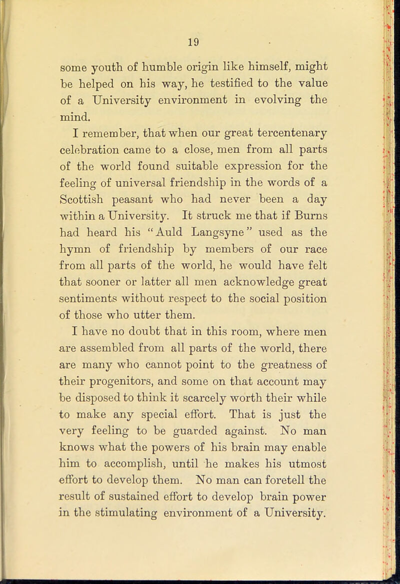 some youth of humble origin like himself, might he helped on his way, he testified to the value of a University environment in evolving the mind. I remember, that when our great tercentenary celebration came to a close, men from all parts of the world found suitable expression for the feeling of universal friendship in the words of a Scottish peasant who had never been a day within a University. It struck me that if Burns had heard his “ Auld Langsyne ” used as the hymn of friendship by members of our race from all parts of the world, he would have felt that sooner or latter all men acknowledge great sentiments without respect to the social position of those who utter them. I have no doubt that in this room, where men are assembled from all parts of the world, there are many who cannot point to the greatness of their progenitors, and some on that account may be disposed to think it scarcely worth their while to make any special effort. That is just the very feeling to be guarded against. No man knows what the powers of his brain may enable him to accomplish, until he makes his utmost effort to develop them. No man can foretell the result of sustained effort to develop brain power in the stimulating environment of a University.