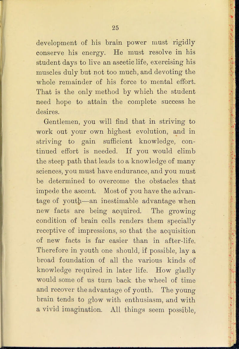 development of his brain power must rigidly conserve his energy. He must resolve in his student days to live an ascetic life, exercising his muscles duly but not too much, and devoting the whole remainder of his force to mental eiFort. That is the only method by which the student need hope to attain the complete success he desires. Gentlemen, you will find that in striving to work out your own highest evolution, and in striving to gain sufficient knowledge, con- tinued effort is needed. If you would climb the steep path that leads to a knowledge of many sciences, you must have endurance, and you must be determined to overcome the obstacles that impede the ascent. Most of you have the advan- tage of youtji—an inestimable advantage when new facts are being acquired. The growing condition of brain cells renders them specially receptive of impressions, so that the acquisition of new facts is far easier than in after-life. Therefore in youth one should, if possible, lay a broad foundation of all the various kinds of knowledge required in later life. How gladly would some of us turn back the wheel of time and recover the advantage of youth. The young brain tends to glow with enthusiasm, and with a vivid imagination. All things seem possible,