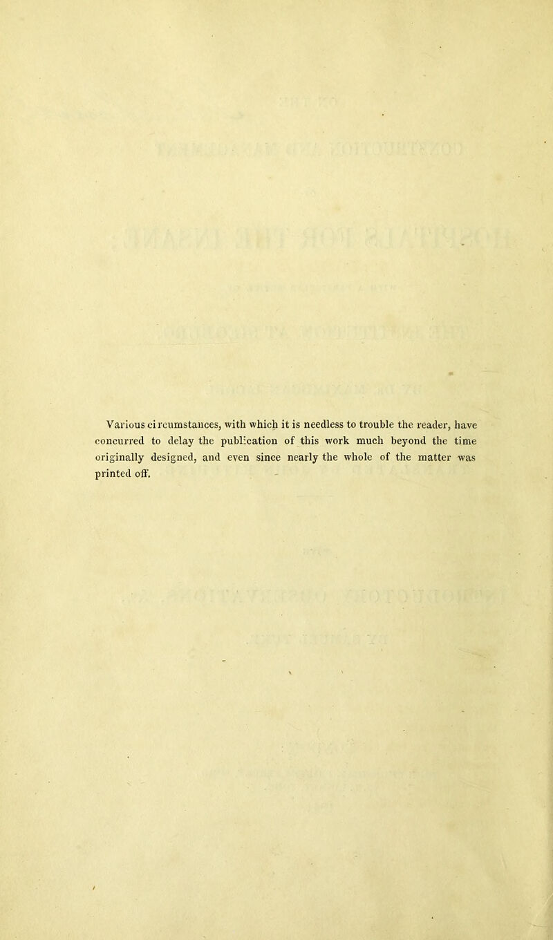 Various ci rcumstauces, with which it is needless to trouble the reader, have concuiTed to delay the publication of this work much beyond the time originally designed, and even since nearly the whole of the matter was printed off.