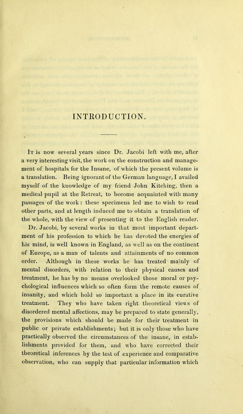 INTKODUCTION. It is now several years since Dr. Jacobi left with me, after a very interesting visit, the work on the construction and manage- ment of hospitals for the Insane, of which the present volume is a translation. Being ignorant of the German language, I availed myself of the knowledge of my friend John Kitching, then a medical pupil at the Retreat, to become acquainted with many passages of the work : these specimens led me to wish to read other parts, and at length induced me to obtain a translation of the whole, with the view of presenting it to the English reader. Dr. Jacobi, by several works in that most important depart- ment of his profession to which he has devoted the energies of his mind, is well known in England, as well as on the continent of Europe, as a man of talents and attainments of no common order. Although in these works he has treated mainly of mental disorders, with relation to their physical causes and treatment, he has by no means overlooked those moral or psy- chological influences which so often form the remote causes of insanity, and which hold so important a place in its curative treatment. They who have taken right theoretical views of disordered mental affections, may be prepared to state generally, the provisions which should he made for their treatment in public or private establishments; but it is only those who have practically observed the circumstances of the insane, in estab- lishments provided for them, and who have corrected their theoretical inferences by the test of experience and comparative observation, who can supply that particular information which