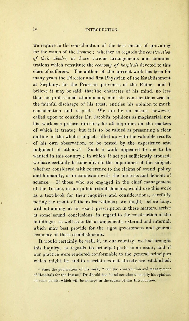 vve require in the consideration of the best means of providing for the wants of the Insane ; whether as regards the construclion of their abodes, or those various arrangements and adminis- trations which constitute the economy of hospitals devoted to this class of sufferers. The author of the present work has been for many years the Director and first Physician of the Establishment at Siegburg, for the Prussian provinces of the Rhine; and I believe it may be said, that the character of his mind, no less than his professional attainments, and his conscientious zeal in the faithful discharge of his trust, entitles his opinion to much consideration and respect. We are by no means, however, called upon to consider Dr. Jacobi’s opinions as magisterial, nor his work as a precise directory for all inquirers on the matters of which it treats; but it is to be valued as presenting a clear outline of the whole subject, filled up with the valuable results of his own observation, to be tested by the experience and judgment of others.* Such' a work appeared to me to be wanted in this country ; in which, if not yet sufficiently aroused, we have certainly become alive to the importance of the subject, whether considered with reference to the claims of sound policy and humanity, or in connexion with the interests and honour of science. If those who are engaged in the chief management of the Insane, in our public establishments, would use this work as a text-book for their inquiries and considerations, carefully noting the result of their observations; we might, before long, without aiming at an exact prescription in these matters, arrive at some sound conclusions, in regard to the construction of the buildings; as well as to the arrangements, external and internal, which may best provide for the right government and general economy of these establishments. It would certainly be well, if, in our country, we had brought this inquiry, as regards its principal parts, to an issue ; and if our practice were rendered conformable to the general principles which might be and to a certain extent already are established. * Since the publication of his work, “ On the construction and management of Hospitals for the Insane,” Dr. Jacobi has found occasion to modify his opinions on some points, which will be noticed in the course of this Introduction.