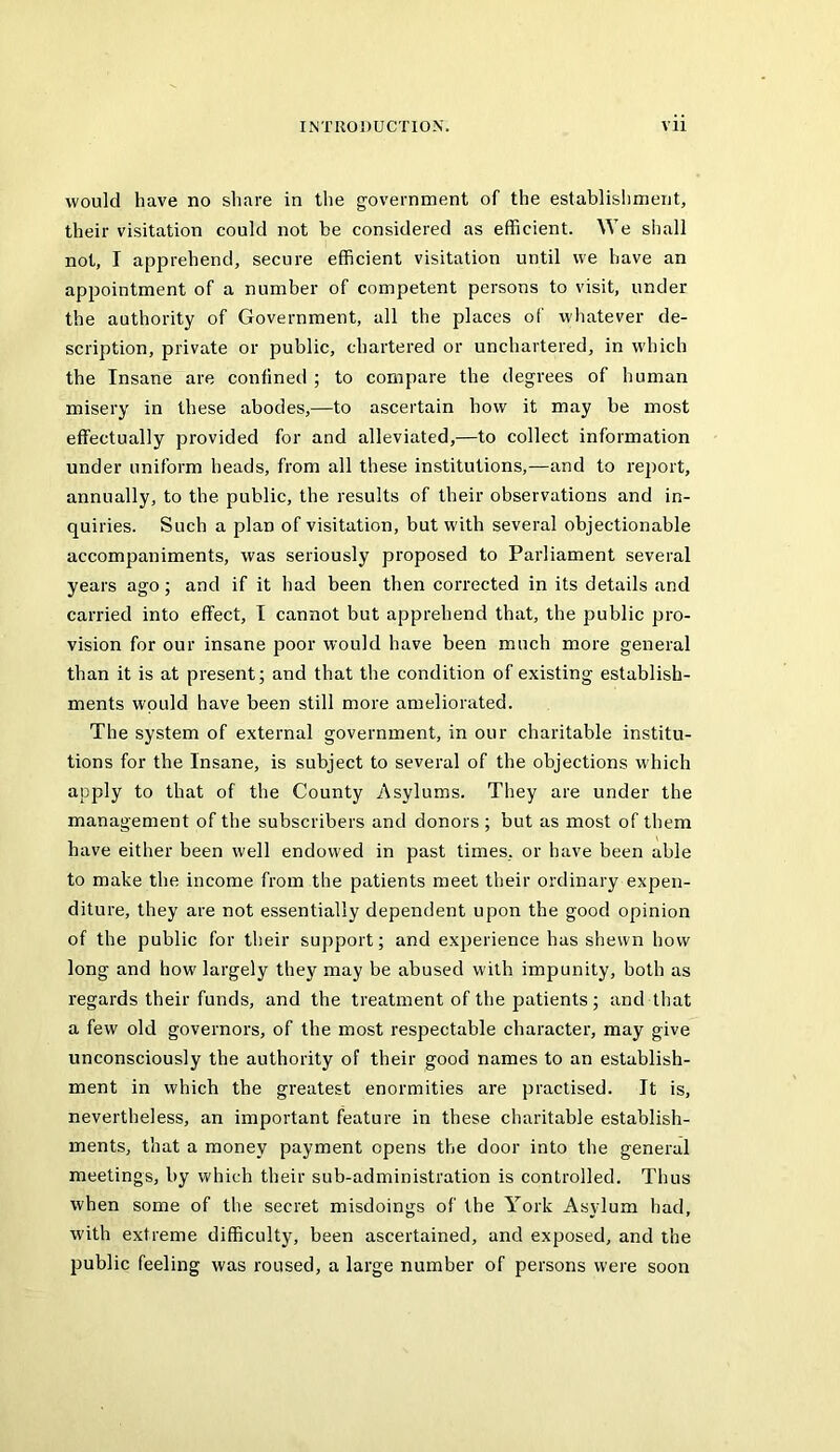 would have no share in the government of the establishment, their visitation could not be considered as efficient. We shall not, I apprehend, secure efficient visitation until we have an appointment of a number of competent persons to visit, under the authority of Government, all the places of whatever de- scription, private or public, chartered or unchartered, in which the Insane are confined ; to compare the degrees of human misery in these abodes,—to ascertain how it may be most effectually provided for and alleviated,—to collect information under uniform heads, from all these institutions,—and to report, annually, to the public, the results of their observations and in- quiries. Such a plan of visitation, but with several objectionable accompaniments, was seriously proposed to Parliament several years ago; and if it had been then corrected in its details and carried into effect, T cannot but apprehend that, the public pro- vision for our insane poor would have been much more general than it is at present; and that the condition of existing establish- ments would have been still more ameliorated. The system of external government, in our charitable institu- tions for the Insane, is subject to several of the objections which apply to that of the County Asylums. They are under the management of the subscribers and donors ; but as most of them have either been well endowed in past times, or have been able to make the income from the patients meet their ordinary expen- diture, they are not essentially dependent upon the good opinion of the public for their support; and experience has shewn how long and how largely they may be abused with impunity, both as regards their funds, and the treatment of the patients ; and that a few old governors, of the most respectable character, may give unconsciously the authority of their good names to an establish- ment in which the greatest enormities are practised. It is, nevertheless, an important feature in these charitable establish- ments, that a money payment opens the door into the general meetings, by which their sub-administration is controlled. Thus when some of the secret misdoings of the York Asylum had, with extreme difficulty, been ascertained, and exposed, and the public feeling was roused, a large number of persons were soon