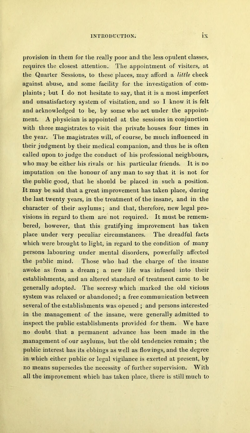 provision in them for the really poor and the less opulent classes, requires the closest attention. The appointment of visiters, at the Quarter Sessions, to these places, may afford a little check against abuse, and some facility for the investigation of com- plaints ; but [ do not hesitate to say, that it is a most imperfect and unsatisfactory system of visitation, and so I know it is felt and acknowledged to be, by some who act under the appoint- ment. A physician is appointed at the sessions in conjunction with three magistrates to visit the private houses four times in the year. The magistrates will, of course, be much influenced in their judgment by their medical companion, and thus he is often called upon to judge the conduct of his professional neighbours, who may be either his rivals or his particular friends. It is no imputation on the honour of any man to say that it is not for the public good, that he should be placed in such a position. It may be said that a great improvement has taken place, during the last twenty years, in the treatment of the insane, and in the character of their asylums; and that, therefore, new legal pro- visions in regard to them are not required. It must be remem- bered, however, that this gratifying improvement has taken place under very peculiar circumstances. The dreadful facts which were brought to light, in regard to the condition of many persons labouring under mental disorders, powerfully affected the public mind. Those who had the charge of the insane awoke as from a dream; a new life was infused into their establishments, and an altered standard of treatment came to be generally adopted. The secresy which marked the old vicious system was relaxed or abandoned; a free communication between several of the establishments was opened ; and persons interested in the management of the insane, were generally admitted to inspect the public establishments provided for them. We have no doubt that a permanent advance has been made in the management of our asylums, but the old tendencies remain ; the public interest has its ebbings as well as flowings, and the degree in which either public or legal vigilance is exerted at present, by no means supersedes the necessity of further supervision. With all the improvement which has taken place, there is still much to