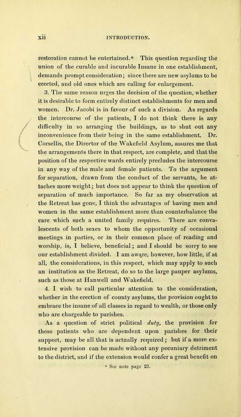 restoration cannot be entertained.* This question regarding the union of the curable and incurable Insane in one establishment, demands prompt consideration; since there are new asylums to be erected, and old ones which are calling for enlargement. 3. The same reason urges the decision of the question, whether it is desirable to form entirely distinct establishments for men and women. Dr. Jacobi is in favour of such a division. As regards the intercourse of the patients, I do not think there is any difficulty in so arranging the buildings, as to shut out any inconvenience from their being in the same establishment. Dr. Corsellis, the Director of the Wakefield Asylum, assures me that the arrangements there in that respect, are complete, and that the position of the respective wards entirely precludes the intercourse in any way of the male and female patients. To the argument for separation, drawn from the conduct of the servants, he at- taches more weight; but does not appear to think the question of separation of much importance. So far as my observation at the Retreat has gone, I think the advantages of having men and women in the same establishment more than counterbalance the care which such a united family requires. There are conva- lescents of both sexes to whom the opportunity of occasional meetings in parties, or in their common place of reading and worship, is, I believe, beneficial; and I should be sorry to see our establishment divided. I am aware, however, how little, if at all, the considerations, in this respect, which may apply to such an institution as the Retreat, do so to the large pauper asylums, such as those at Han well and Wakefield. 4. I wish to call particular attention to the consideration, whether in the erection of county asylums, the provision ought to embrace the insane of all classes in regard to wealth, or those only who are chargeable to parishes. As a question of strict political duty, the provision for those patients who are dependent upon parishes for their support, may be all that is actually required ; but if a more ex- tensive provision can be made without any pecuniary detriment to the district, and if the extension would confer a great benefit on