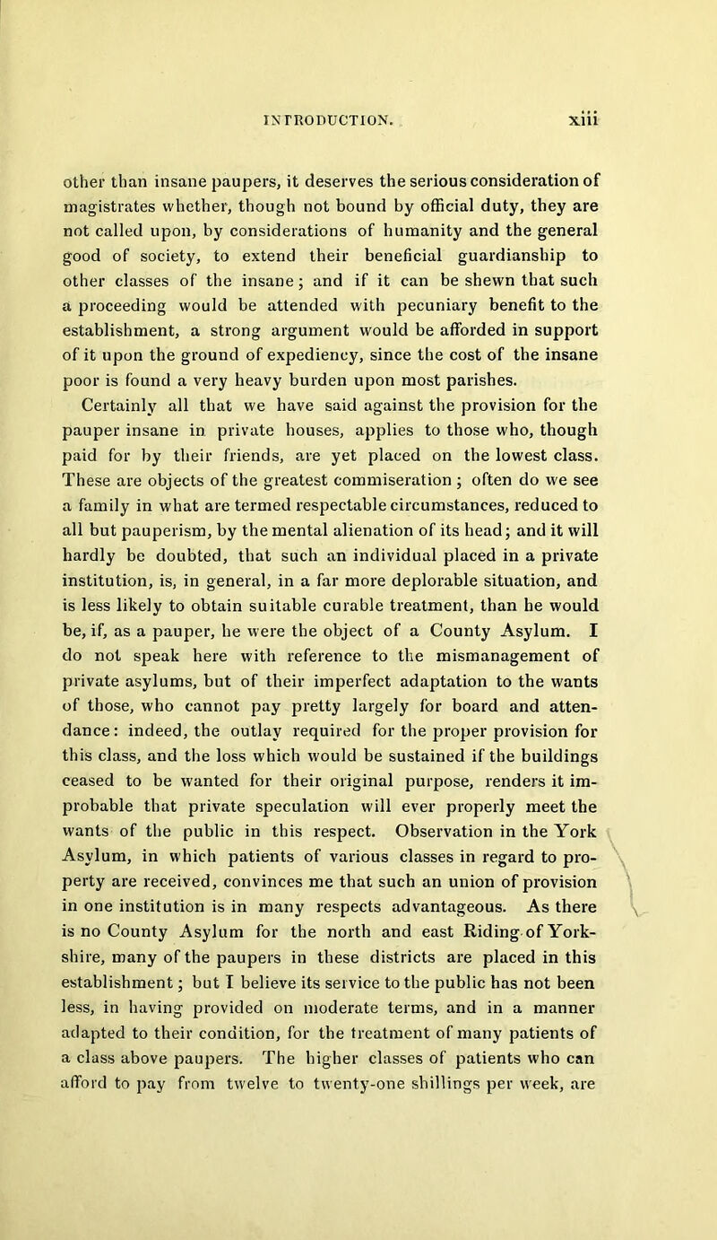 other than insane paupers, it deserves the serious consideration of magistrates whether, though not bound by official duty, they are not called upon, by considerations of humanity and the general good of society, to extend their beneficial guardianship to other classes of the insane; and if it can be shewn that such a proceeding would be attended with pecuniary benefit to the establishment, a strong argument would be afforded in support of it upon the ground of expediency, since the cost of the insane poor is found a very heavy burden upon most parishes. Certainly all that we have said against the provision for the pauper insane in private houses, applies to those who, though paid for by their friends, are yet placed on the lowest class. These are objects of the greatest commiseration ; often do we see a family in what are termed respectable circumstances, reduced to all but pauperism, by the mental alienation of its head; and it will hardly be doubted, that such an individual placed in a private institution, is, in general, in a far more deplorable situation, and is less likely to obtain suitable curable treatment, than he would be, if, as a pauper, he were the object of a County Asylum. I do not speak here with reference to the mismanagement of private asylums, but of their imperfect adaptation to the wants of those, who cannot pay pretty largely for board and atten- dance: indeed, the outlay required for the proper provision for this class, and the loss which would be sustained if the buildings ceased to be wanted for their original purpose, renders it im- probable that private speculation will ever properly meet the wants of the public in this respect. Observation in the York Asylum, in which patients of various classes in regard to pro- perty are received, convinces me that such an union of provision ^ in one institution is in many respects advantageous. As there is no County Asylum for the north and east Riding of York- shire, many of the paupers in these districts are placed in this establishment; but I believe its service to the public has not been less, in having provided on moderate terms, and in a manner adapted to their condition, for the treatment of many patients of a class above paupers. The higher classes of patients who can afford to pay from twelve to twenty-one shillings per week, are