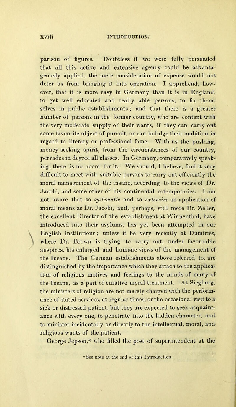 parison of figures. Doubtless if we were fully persuaded that all this active and extensive agency could be advanta- geously applied, the mere consideration of expense would not deter us from bringing it into operation. I apprehend, how- ever, that it is more easy in Germany than it is in England, to get well educated and really able persons, to fix them- selves in public establishments; and that there is a greater number of persons in the former country, who are content with the very moderate supply of their wants, if they can carry out some favourite object of pursuit, or can indulge their ambition in regard to literary or professional fame. With us the pushing, money seeking spirit, from the circumstances of our country, pervades in degree all classes. In Germany, comparatively speak- ing, there is no room for it. We should, I believe, find it very difficult to meet with suitable persons to carry out efficiently the moral management of the insane, according to the views of Dr. Jacobi, and some other of his continental cotemporaries. I am not aware that so systematic and so extensive an application of moral means as Dr. Jacobi, and, perhaps, still more Dr. Zeller, the excellent Director of the establishment at Winnenthal, have introduced into their asylums, has yet been attempted in our English institutions; unless it be very recently at Dumfries, where Dr. Brown is trying to carry out, under favourable auspices, his enlarged and humane views of the management of the Insane. The German establishments above referred to, are distinguished by the importance which they attach to the applica- tion of religious motives and feelings to the minds of many of the Insane, as a part of curative moral treatment. At Siegburg, the ministers of religion are not merely charged with the perform- ance of stated services, at regular times, or the occasional visit to a sick or distressed patient, but they are expected to seek acquaint- ance with every one, to penetrate into the hidden character, and to minister incidentally or directly to the intellectual, moral, and religious wants of the patient. George Jepson,* who filled the post of superintendent at the See note at the end of this Introduction.