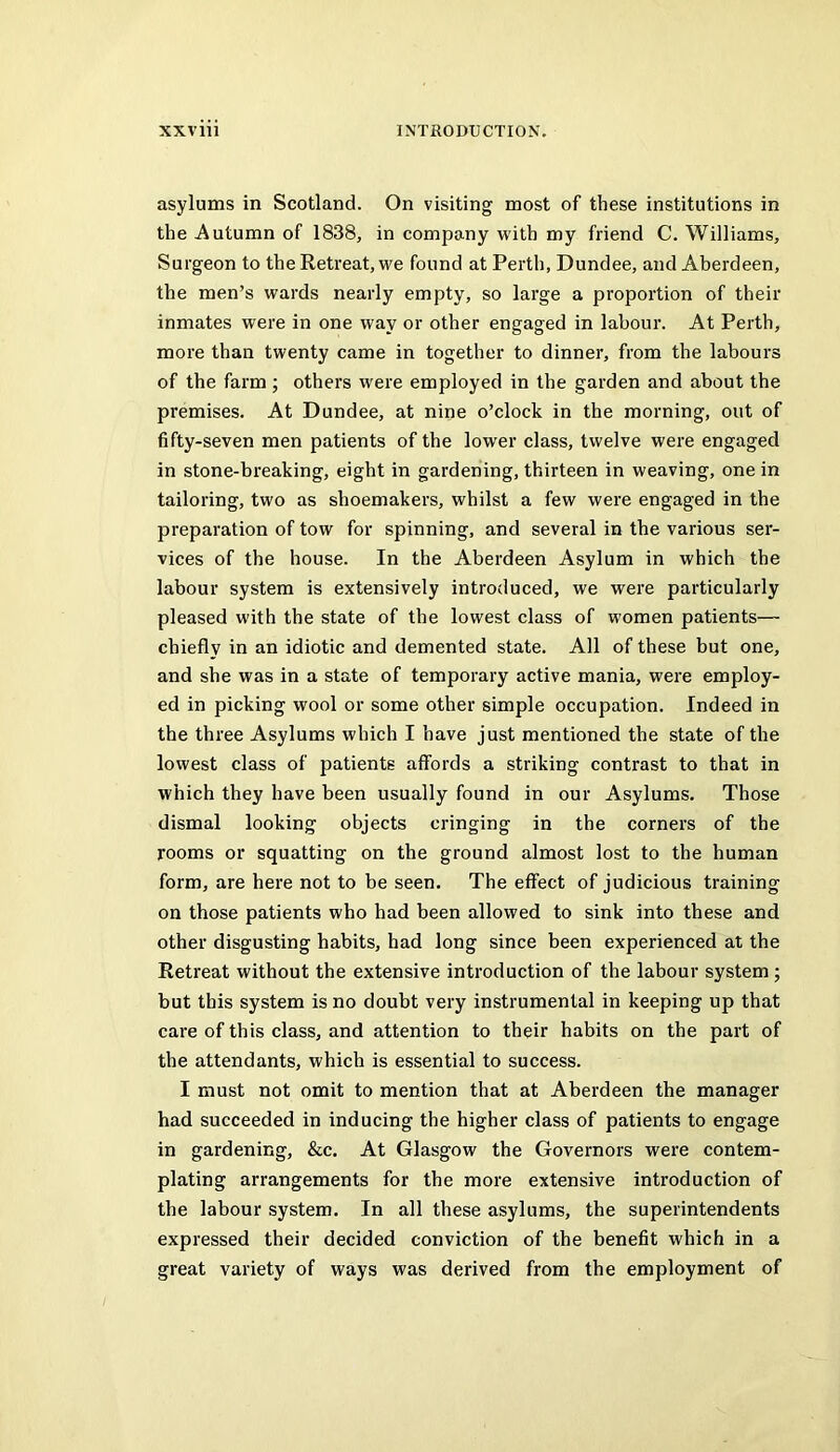 asylums in Scotland. On visiting most of these institutions in the Autumn of 1838, in company with my friend C. Williams, Surgeon to the Retreat, we found at Perth, Dundee, and Aberdeen, the men’s wards nearly empty, so large a proportion of their inmates were in one way or other engaged in labour. At Perth, more than twenty came in together to dinner, from the labours of the farm; others were employed in the garden and about the premises. At Dundee, at nine o’clock in the morning, out of fifty-seven men patients of the lower class, twelve were engaged in stone-breaking, eight in gardening, thirteen in weaving, one in tailoring, two as shoemakers, whilst a few were engaged in the preparation of tow for spinning, and several in the various ser- vices of the house. In the Aberdeen Asylum in which the labour system is extensively introduced, we were particularly pleased with the state of the lowest class of women patients— chiefly in an idiotic and demented state. All of these but one, and she was in a state of temporary active mania, were employ- ed in picking wool or some other simple occupation. Indeed in the three Asylums which I have just mentioned the state of the lowest class of patients affords a striking contrast to that in which they have been usually found in our Asylums. Those dismal looking objects cringing in the corners of the rooms or squatting on the ground almost lost to the human form, are here not to be seen. The effect of judicious training on those patients who had been allowed to sink into these and other disgusting habits, had long since been experienced at the Retreat without the extensive introduction of the labour system ; but this system is no doubt very instrumental in keeping up that care of this class, and attention to their habits on the part of the attendants, which is essential to success. I must not omit to mention that at Aberdeen the manager had succeeded in inducing the higher class of patients to engage in gardening, &c. At Glasgow the Governors were contem- plating arrangements for the more extensive introduction of the labour system. In all these asylums, the superintendents expressed their decided conviction of the benefit which in a great variety of ways was derived from the employment of