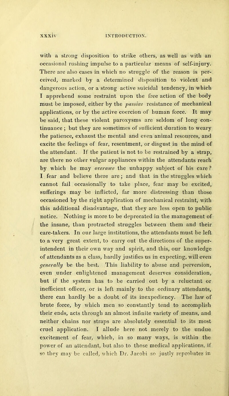with a strong disposition to strike otliers, as well as with an occasional rusliing impulse to a particular means of self-injury. There are also cases in which no struggle of the reason is per- ceived, marked by a determined disposition to violent and dangerous action, or a strong active suicidal tendency, in which I apprehend some restraint upon the free action of the body must be imposed, either by the passive resistance of mechanical applications, or by the active coercion of human force. It may be said, that these violent paroxysms are seldom of long con- tinuance ; but they are sometimes of sufficient duration to weary the patience, exhaust the mental and even animal resources, and excite the feelings of fear, resentment, or disgust in the mind of the attendant. If the patient is not to be restrained by a strap, are there no other vulgar appliances within the attendants reach by which he may overaive the unhappy subject of his care ? I fear and believe there are; and that in the struggles which cannot fail occasionally to take place, fear may be excited, sufferings may be inflicted, far more distressing than those occasioned by the right application of mechanical restraint, with this additional disadvantage, that they are less open to public notice. Nothing is more to be deprecated in the management of the insane, than protracted struggles between them and their care-takers. In our large institutions, the attendants must be left to a very great extent, to carry out the directions of the super- intendent in their own way and spirit, and this, our knowledge of attendants as a class, hardly justifies us in expecting, will even generally be. the best. This liability to abuse and j^orversion, even under enlightened management deserves consideration, but if the system has to be carried out by a reluctant or inefficient officer, or is left mainly to the ordinary attendants, there can hardly be a doubt of its inexpediency. The law of brute force, by which men so constantly tend to accomplish their ends, acts through an almost infinite variety of means, and neither chains nor straps are absolutely essential to its most cruel application. I allude here not merely to the undue excitement of fear, which, in so many ways, is within the power of an attendant, but also to those medical applications, if so they may be called, which Dr. Jacobi so justly reprobates in