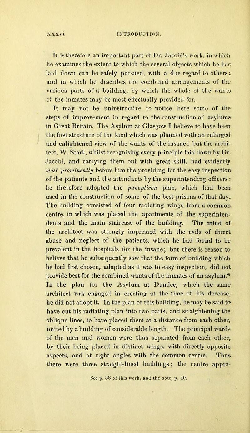 It is therefore an important part of Dr. Jacobi’s work, in which he examines the extent to which the several objects which he has laid down can be safely pursued, with a due regard toothers; and in w hich he describes the combined arrangements of the various parts of a building, by which the whole of the wants of the inmates may be most effectually provided for. It may not be uninstructive to notice here some of tlie steps of improvement in regard to the construction of asylums in Great Britain. The Asylum at Glasgow I believe to have been the first structure of the kind which was planned with an enlarged and enlightened view of the wants of the insane; but the archi- tect, W. Stark, whilst recognising every principle laid down by Dr. Jacobi, and carrying them out with great skill, had evidently most prominently before him the providing for the easy inspection of the patients and the attendants by the superintending officers: he therefore adopted the panopticon plan, which had been used in the construction of some of the best prisons of that day. The building consisted of four radiating wings from a common centre, in which was placed the apartments of the superinten- dents and the main staircase of the building. The mind of the architect was strongly impressed with the evils of direct abuse and neglect of the patients, which he had found to be prevalent in the hospitals for the insane; but there is reason to believe that he subsequently saw that the form of building which he had first chosen, adapted as it was to easy inspection, did not provide best for the combined wants of the inmates of an asylum.* In the plan for the Asylum at Dundee, which the same architect was engaged in erecting at the time of his decease, he did not adopt it. In the plan of this building, he may be said to have cut his radiating plan into two parts, and straightening the oblique lines, to have placed them at a distance from each other, united by a building of considerable length. The principal wards of the men and women were thus separated from each other, by their being placed in distinct wings, with directly opposite aspects, and at right angles with the common centre. Thus there were three straight-lined buildings; the centre appro- Sce p. 38 of this work, and the note, p. 40. /
