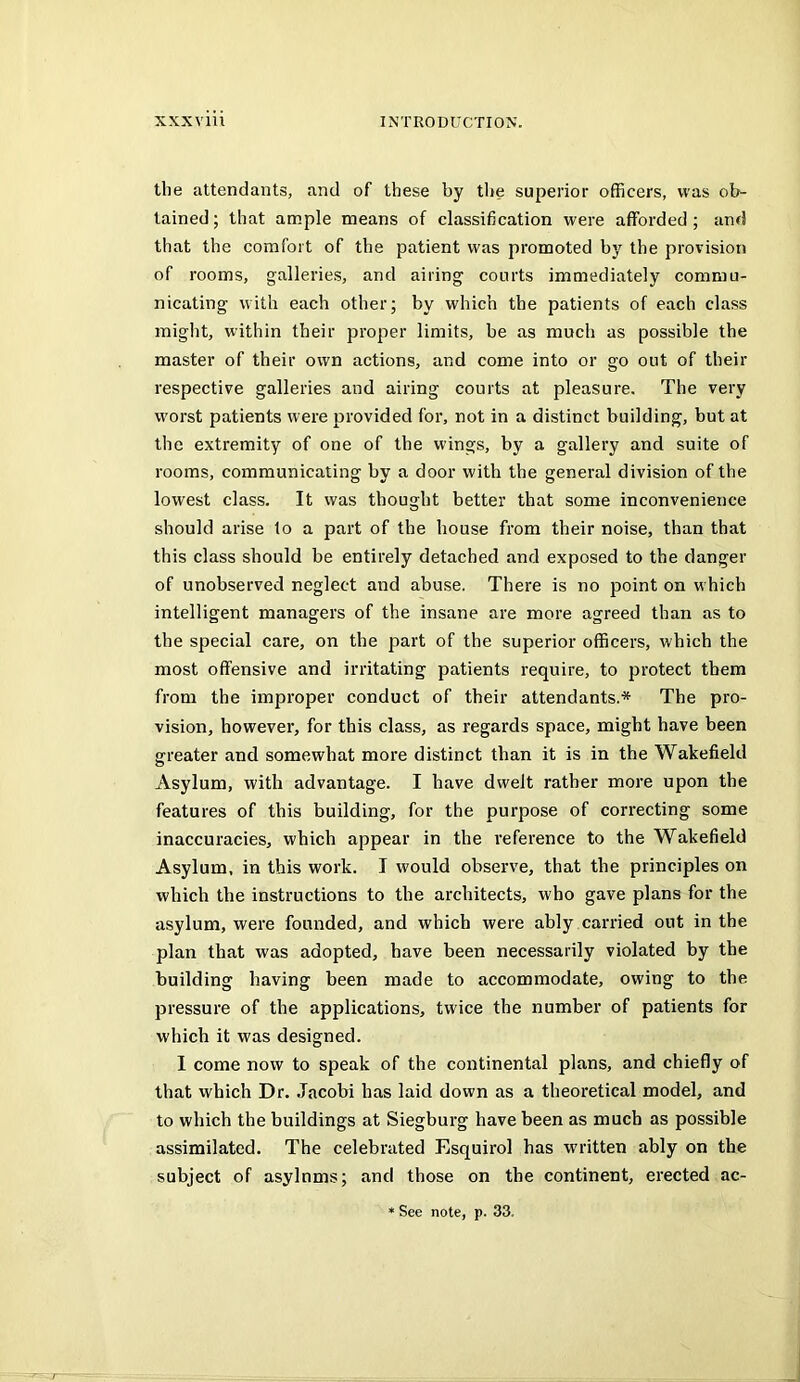 the attendants, and of these by the superior officers, was ob- tained; that ample means of classification were afforded; and that the comfort of the patient was promoted by the provision of rooms, galleries, and airing courts immediately commu- nicating with each other; by which the patients of each class might, within their proper limits, be as much as possible the master of their own actions, and come into or go out of their respective galleries and airing courts at pleasure. The very worst patients were provided for, not in a distinct building, but at the extremity of one of the wings, by a gallery and suite of rooms, communicating by a door with the general division of the lowest class. It was thought better that some inconvenience should arise lo a part of the house from their noise, than that this class should be entirely detached and exposed to the clanger of unobserved neglect and abuse. There is no point on which intelligent managers of the insane are more agreed than as to the special care, on the part of the superior officers, which the most offensive and irritating patients require, to protect them from the improper conduct of their attendants.* The pro- vision, however, for this class, as regards space, might have been greater and somewhat more distinct than it is in the Wakefield Asylum, with advantage. I have dwelt rather more upon the features of this building, for the purpose of correcting some inaccuracies, which appear in the reference to the Wakefield Asylum, in this work. I would observe, that the principles on which the instructions to the architects, who gave plans for the asylum, were founded, and which were ably carried out in the plan that was adopted, have been necessarily violated by the building having been made to accommodate, owing to the pressure of the applications, twice the number of patients for which it was designed. 1 come now to speak of the continental plans, and chiefly of that which Dr. Jacobi has laid down as a theoretical model, and to which the buildings at Siegburg have been as much as possible assimilated. The celebrated Esquirol has written ably on the subject of asylnms; and those on the continent, erected ac- See note, p. 33.