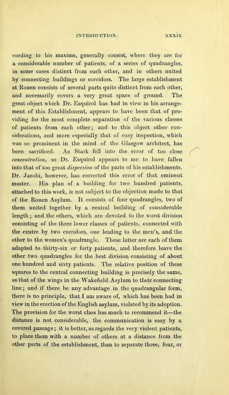 cording to his maxims, generally consist, where they are lor a considerable number of patients, of a series of quadrangles, in some cases distinct from each other, and in others united by connecting buildings or corridors. The large establishment at Rouen consists of several parts quite distinct from each other, and necessarily covers a very great space of ground. The great object w'hich Dr. Esquirol has had in view in his arrange- ment of this Establishment, appears to have been that of pro- viding for the most complete separation of the various classes of patients from each other; and to this object other con- siderations, and more especially that of easy inspection, which was so prominent in the mind of the Glasgow architect, has been sacrificed. As Stark fell into tlie error of too close concentration, so Dr. Esquirol appears to me to have fallen into that of too great dispersion of the parts of his establishments. Dr. Jacobi, however, has corrected this error of that eminent master. His plan of a building for two hundred patients, attached to this work, is not subject to the objection made to that of the Rouen Asylum. It consists of four quadrangles, two of them united together by a central building of considerable length; and the others, w'hich are devoted to the worst division consisting of the three lower classes of patients, connected with the centre by tw’o corridors, one leading to the men’s, and the other to the women’s quadrangle. These latter are each of them adapted to thirty-six or forty patients,, and therefore leave the other two quadrangles for the best division consisting of about one hundred and sixty patients. The relative position of these squares to the central connecting building is precisely the same, as that of the wings in the Wakefield Asylum to their connecting line; and if there be any advantage in the quadrangular form, there is no principle, that I am aware of, which has been had in view in the erection of the English asylum, violated by its adoption. The provision for the worst class has much to recommend it—the distance is not considerable, the communication is easy by a covered passage; it is better, as regards the very violent patients, to place them with a number of others at a distance from the other parts of the establishment, than to separate three, four, or