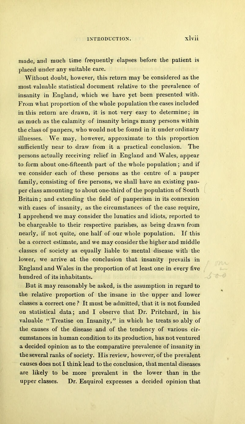 made, and much time frequently elapses before the patient is placed under any suitable care. Without doubt, however, this return may be considered as the most valuable statistical document relative to the prevalence of insanity in England, which we have yet been presented with. From what proportion of the whole population the cases included in this return are drawn, it is not very easy to determine; in as much as the calamity of insanity brings many persons within the class of paupers, who would not be found in it under ordinary illnesses. We may, however, approximate to this proportion sufficiently near to draw from it a practical conclusion. The persons actually receiving relief in England and Wales, appear to form about one-fifteenth part of the whole population; and if we consider each of these persons as the centre of a pauper family, consisting of five persons, we shall have an existing pau- per class amounting to about one-third of the population of South Britain; and extending the field of pauperism in its connexion with cases of insanity, as the circumstances of the case require, I apprehend we may consider the lunatics and idiots, reported to be chargeable to their respective parishes, as being drawn from nearly, if not quite, one half of our whole population. If this be a correct estimate, and we may consider the higher and middle classes of society as equally liable to mental disease with the lower, we arrive at the conclusion that insanity prevails in England and Wales in the proportion of at least one in every five hundred of its inhabitants. But it may reasonably be asked, is the assumption in regard to the relative proportion of the insane in the upper and lower classes a correct one ? It must be admitted, that it is not founded on statistical data; and I observe that Dr. Pritchard, in his valuable “Treatise on Insanity,” in which he treats so ably of the causes of the disease and of the tendency of various cir- cumstances in human condition to its production, has not ventured a decided opinion as to the comparative prevalence of insanity in the several ranks of society. His review, however, of the prevalent causes does not I think lead to the conclusion, that mental diseases are likely to be more prevalent in the lower than in the upper classes. Dr. Esquirol expresses a decided opinion that
