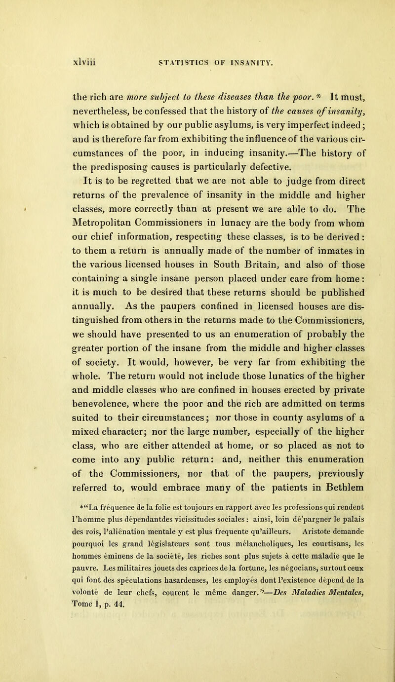 the rich are more subject to these diseases than the poor. * It must, nevertheless, be confessed that the history of the causes of insanity, which is obtained by our public asylums, is very imperfect indeed; and is therefore far from exhibiting the influence of the various cir- cumstances of the poor, in inducing insanity.—The history of the predisposing causes is particularly defective. It is to be regretted that we are not able to judge from direct returns of the prevalence of insanity in the middle and higher classes, more correctly than at present we are able to do. The Metropolitan Commissioners in lunacy are the body from whom our chief information, respecting these classes, is to be derived : to them a return is annually made of the number of inmates in the various licensed houses in South Britain, and also of those containing a single insane person placed under care from home ; it is much to be desired that these returns should be published annually. As the paupers confined in licensed houses are dis- tinguished from others in the returns made to the Commissioners, we should have presented to us an enumeration of probably the greater portion of the insane from the middle and higher classes of society. It would, however, be very far from exhibiting the whole. The return would not include those lunatics of the higher and middle classes who are confined in houses erected by private benevolence, where the poor and the rich are admitted on terms suited to their circumstances; nor those in county asylums of a mixed character; nor the large number, especially of the higher class, who are either attended at home, or so placed as not to come into any public return: and, neither this enumeration of the Commissioners, nor that of the paupers, previously referred to, would embrace many of the patients in Bethlem *“La frequence de la folie est toujours en rapport avec les professions qui rendent rhomme plus dependantdes vicissitudes sociales: ainsi, loin de’pargner le palais des rois, I’alienation mentale y est plus frequente qu’ailleurs. Aristote demande pourquoi les grand legislateurs sont tous melancholiques, les courtisans, les hommes eminens de la societe, les riches sont plus sujets a cette maladie que le pauvre. Les militaires jouets des caprices de la fortune, les negocians, surtout ceux qui font des speculations hasardenses, les employes dont I’existence depend de la volonte de leur chefs, courent le meme danger. ’’—Des Maladies Mentales, Tome 1, p. 44.