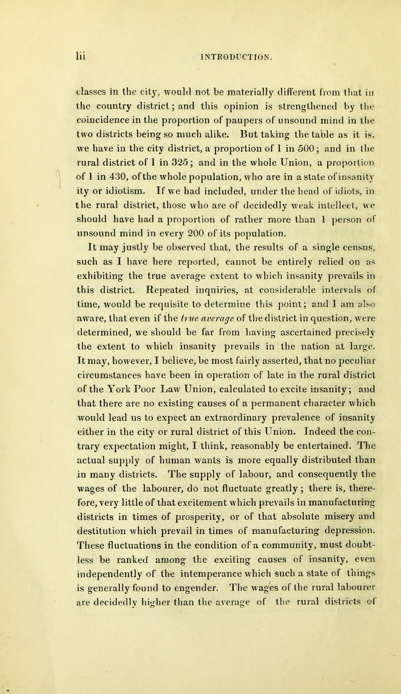 classes in the city, would not be materially different from tiiat in the country district; and this opinion is strengthened by t!ie coincidence in the proportion of paupers of unsound mind in tlie two districts being so much alike. But taking the table as it is, we have in the city district, a proportion of 1 in 500; and in tlie rural district of 1 in 325; and in the whole Union, a proportion of 1 in 430, of the whole population, who are in a state of insanity ity or idiotism. If we had included, under the head of idiots, in the rural district, those who are of decidedly weak intellect, we should have had a proportion of rather more than 1 person of unsound mind in every 200 of its population. It may justly be observed that, the results of a single census, such as I have here reported, cannot be entirely relied on as exhibiting the true average extent to which insanity prevails in this district. Repeated inquiries, at considerable intervals of time, would be requisite to determine this point; and I am also aware, that even if the true average of the district in question, were determined, we should be far from having ascertained precisely the extent to which insanity prevails in the nation at large. It may, however, I believe, be most fairly asserted, that no peculiar circumstances have been in operation of late in the rural district of the York Poor Law Union, calculated to excite insanity; and that there are no existing causes of a permanent character which would lead us to expect an extraordinary prevalence of insanity either in the city or rural district of this Union. Indeed the con- trary expectation might, I think, reasonably be entertained. The actual supply of human wants is more equally distributed than in many districts. The supply of labour, and consequently the wages of the labourer, do not fluctuate greatly; there is, there- fore, very little of that excitement which prevails in manufacturing districts in times of prosperity, or of that absolute misery and destitution which prevail in times of manufacturing depression. These fluctuations in the condition of a community, must doubt- less be ranked among the exciting causes of insanity, even independently of the intemperance which such a state of things is generally found to engender. The wages of the rural labourer are decidedly higher than the average of the rural districts of
