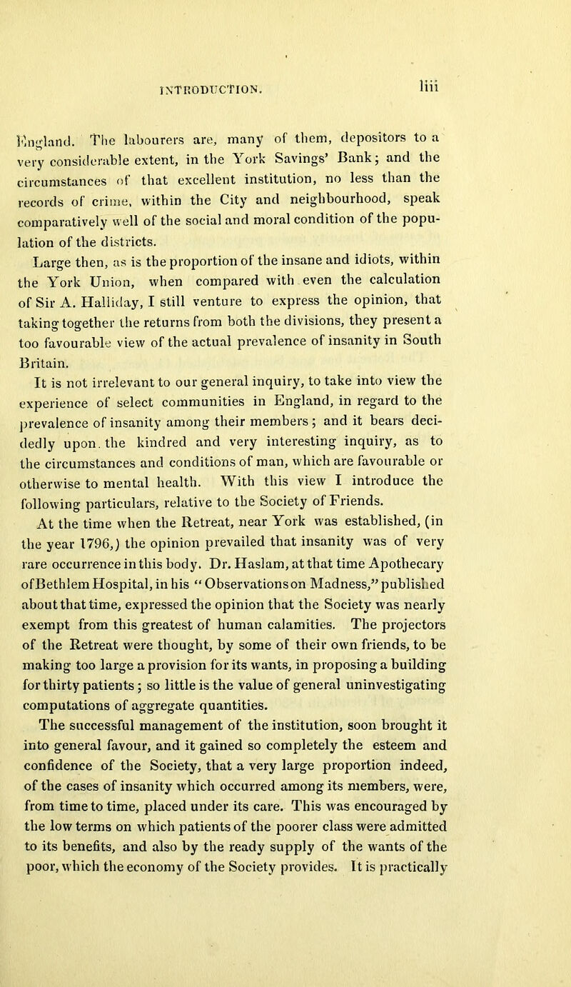 The labourers are, many of them, depositors to a very considerable extent, in the York Savings’ Bank 5 and the circumstances of that excellent institution, no less than the records of crime, within the City and neighbourhood, speak comparatively well of the social and moral condition of the popu- lation of the districts. Large then, as is the proportion of the insane and idiots, within the York Union, when compared with even the calculation of Sir A. Halliday, I still venture to express the opinion, that taking together the returns from both the divisions, they present a too favourable view of the actual prevalence of insanity in South Britain. It is not irrelevant to our general inquiry, to take into view the experience of select communities in England, in regard to the ])revalence of insanity among their members ; and it bears deci- dedly upon, the kindred and very interesting inquiry, as to the circumstances and conditions of man, which are favourable or otherwise to mental health. With this view I introduce the following particulars, relative to the Society of Friends. At the time when the Retreat, near York was established, (in the year 1796,) the opinion prevailed that insanity was of very rare occurrence in this body. Dr. Haslam, at that time Apothecary ofBethlem Hospital, in his “ Observations on Madness,” published about that time, expressed the opinion that the Society was nearly exempt from this greatest of human calamities. The projectors of the Retreat were thought, by some of their own friends, to be making too large a provision for its wants, in proposing a building for thirty patients; so little is the value of general uninvestigating computations of aggregate quantities. The successful management of the institution, soon brought it into general favour, and it gained so completely the esteem and confidence of the Society, that a very large proportion indeed, of the cases of insanity which occurred among its members, were, from time to time, placed under its care. This was encouraged by the low terms on which patients of the poorer class were admitted to its benefits, and also by the ready supply of the wants of the poor, which the economy of the Society provides. It is practically