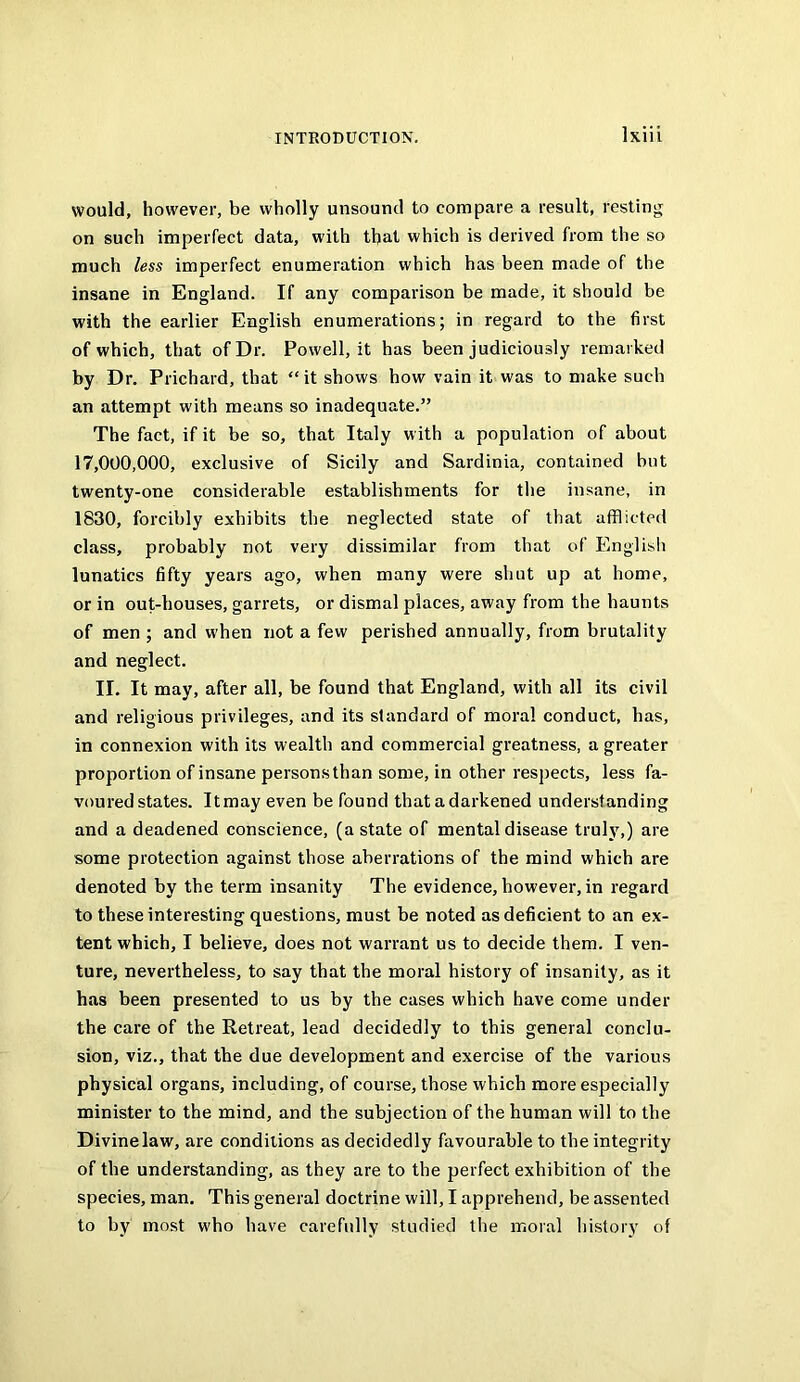 would, however, be wholly unsound to compare a result, resting on such imperfect data, with that which is derived from the so much less imperfect enumeration which has been made of the insane in England. If any comparison be made, it should be with the earlier English enumerations; in regard to the first of which, that of Dr. Powell, it has been judiciously remarked by Dr. Prichard, that “ it shows how vain it was to make such an attempt with means so inadequate.” The fact, if it be so, that Italy with a population of about 17,000,000, exclusive of Sicily and Sardinia, contained but twenty-one considerable establishments for the insane, in 1830, forcibly exhibits the neglected state of that afflicted class, probably not very dissimilar from that of Englisli lunatics fifty years ago, when many were shut up at home, or in out-houses, garrets, or dismal places, away from the haunts of men ; and when not a few perished annually, from brutality and neglect. II. It may, after all, be found that England, with all its civil and religious privileges, and its standard of moral conduct, has, in connexion with its wealth and commercial greatness, a greater proportion of insane personsthan some, in other respects, less fa- voured states. Itmay even be found that a darkened understanding and a deadened conscience, (a state of mental disease truly,) are some protection against those aberrations of the mind which are denoted by the term insanity The evidence, however, in regard to these interesting questions, must be noted as deficient to an ex- tent which, I believe, does not warrant us to decide them. I ven- ture, nevertheless, to say that the moral history of insanity, as it has been presented to us by the cases which have come under the care of the Retreat, lead decidedly to this general conclu- sion, viz., that the due development and exercise of the various physical organs, including, of course, those which more especially minister to the mind, and the subjection of the human will to the Divine law, are conditions as decidedly favourable to the integrity of the understanding, as they are to the perfect exhibition of the species, man. This general doctrine will, I apprehend, be assented to by most who have carefully studied the moral history of