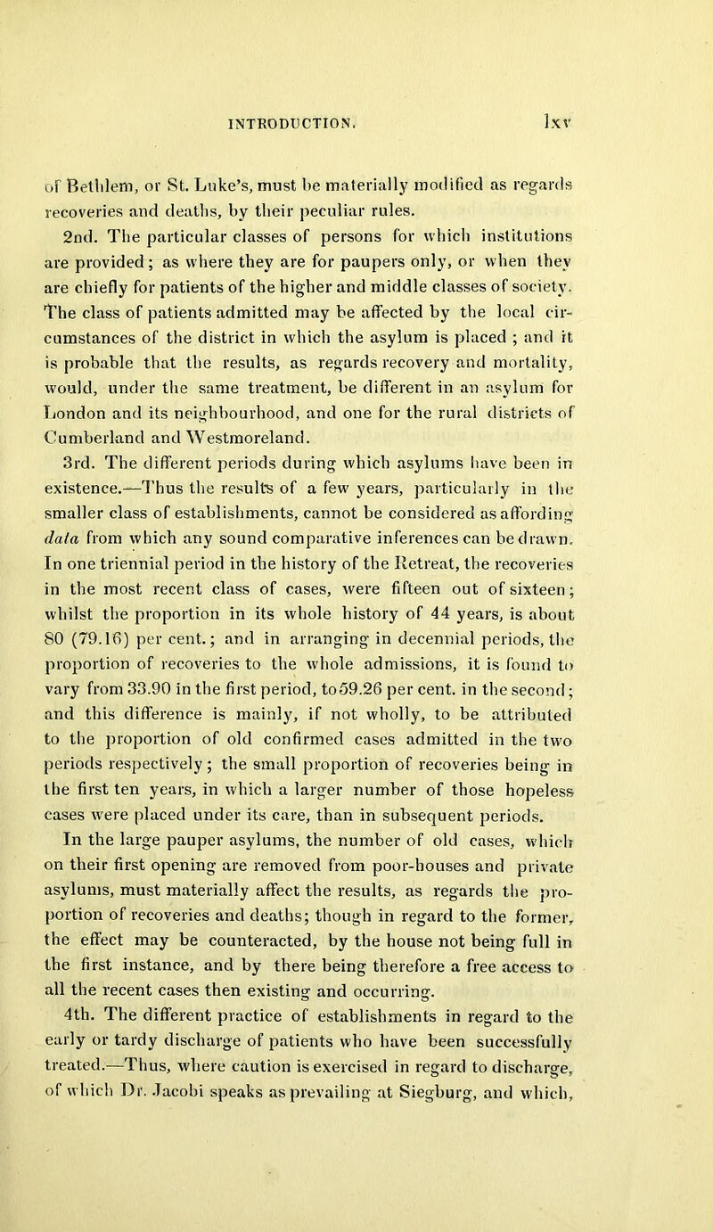 oF Betlilem, or St. Luke’s, must he materially modified as regards recoveries and deaths, by their peculiar rules. 2nd. The particular classes of persons for which institutions are provided; as w here they are for paupers only, or when they are chiefly for patients of the higher and middle classes of society. The class of patients admitted may be affected by the local cir- cumstances of the district in which the asylum is placed ; and it is probable that the results, as regards recovery and mortality, would, under the same treatment, be different in an asylum for Tjondon and its neighbourhood, and one for the rural districts of Cumberland and Westmoreland. 3rd. The different periods during which asylums have been in existence.—Thus the results of a few years, particularly in the smaller class of establishments, cannot be considered as affording data from which any sound comparative inferences can be drawn. In one triennial period in the history of the Retreat, the recoveries in the most recent class of cases, were fifteen out of sixteen; whilst the proportion in its whole history of 44 years, is about 80 (79.16) per cent.; and in arranging in decennial periods, the proportion of recoveries to the whole admissions, it is found to vary from 33.90 in the first period, to59.26 per cent, in the second; and this difference is mainly, if not wholly, to be attributed to the proportion of old confirmed cases admitted in the two periods respectively; the small proportion of recoveries being in the first ten years, in which a larger number of those hopeless cases w'ere placed under its care, than in subsequent periods. In the large pauper asylums, the number of old cases, which on their first opening are removed from poor-houses and private asylums, must materially affect the results, as regards tlie pro- portion of recoveries and deaths; though in regard to the former, the effect may be counteracted, by the house not being full in the first instance, and by there being therefore a free access to all the recent cases then existing and occurring. 4th. The different practice of establishments in regard to the early or tardy discharge of patients who have been successfully treated.—Thus, where caution is exercised in regard to discharge, of which Dr. .Tacobi speaks as prevailing at Siegburg, and which,