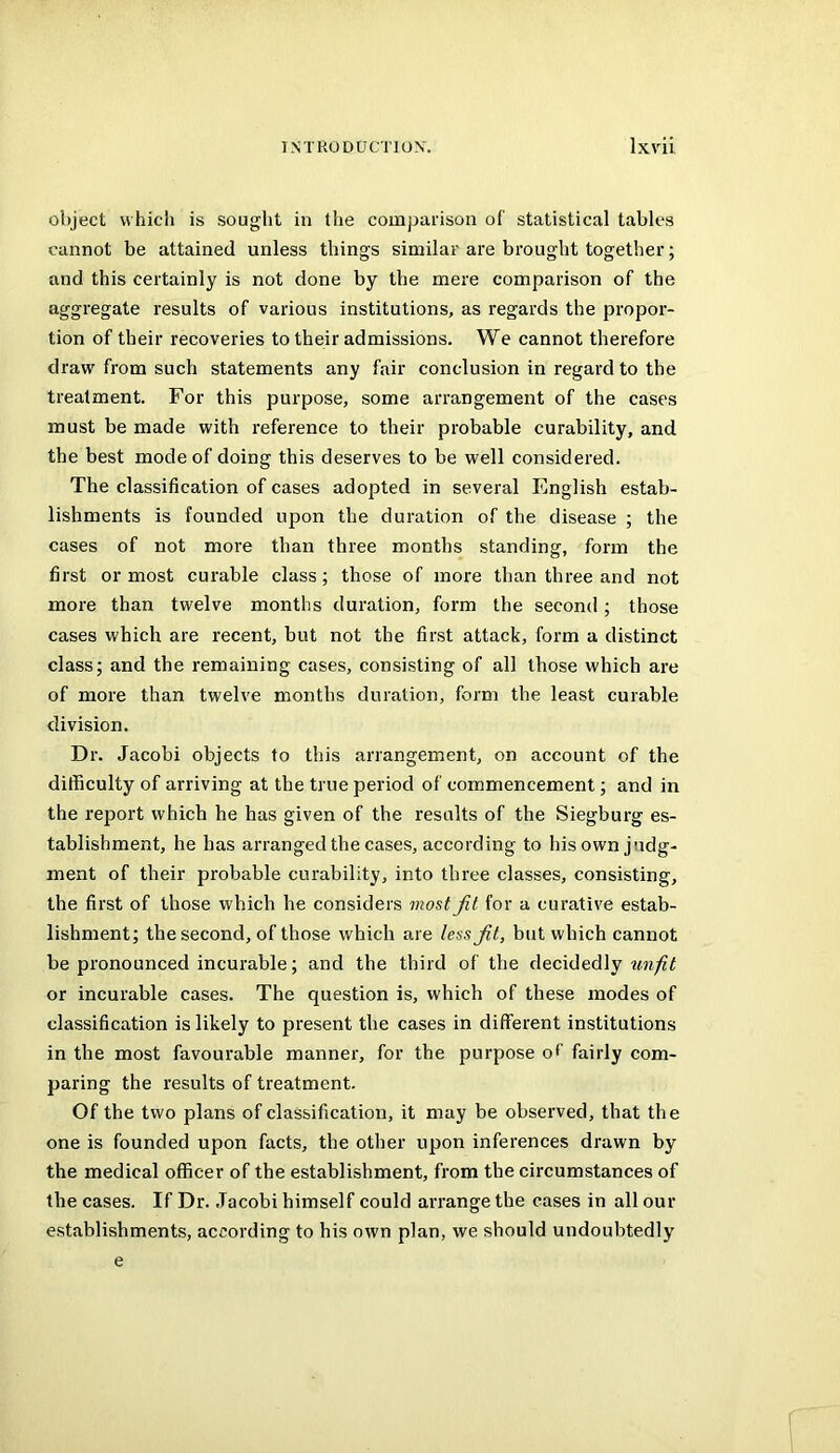 object whicii is sought in the comparison of statistical tables cannot be attained unless things similar are brought together; and this certainly is not done by the mere comparison of the aggregate results of various institutions, as regards the propor- tion of their recoveries to their admissions. We cannot therefore draw from such statements any fair conclusion in regard to the treatment. For this purpose, some arrangement of the cases must be made with reference to their probable curability, and the best mode of doing this deserves to be well considered. The classification of cases adopted in several English estab- lishments is founded upon the duration of the disease ; the cases of not more than three months standing, form the first or most curable class; those of more than three and not more than twelve months duration, form the second; those cases which are recent, but not the first attack, form a distinct class; and the remaining cases, consisting of all those which are of more than twelve months duration, form the least curable division. Dr. Jacobi objects to this arrangement, on account of the difficulty of arriving at the true period of commencement; and in the report which he has given of the results of the Siegburg es- tablishment, he has arranged the cases, according to his own judg- ment of their probable curability, into three classes, consisting, the first of those which he considers most Jit for a curative estab- lishment; the second, of those which are less fit, but which cannot be pronounced incurable; and the third of the decidedly or incurable cases. The question is, which of these modes of classification is likely to present the cases in different institutions in the most favourable manner, for the purpose of fairly com- paring the results of treatment. Of the two plans of classification, it may be observed, that the one is founded upon facts, the other upon inferences drawn by the medical officer of the establishment, from the circumstances of the cases. If Dr. Jacobi himself could arrange the cases in all our establishments, according to his own plan, we should undoubtedly e