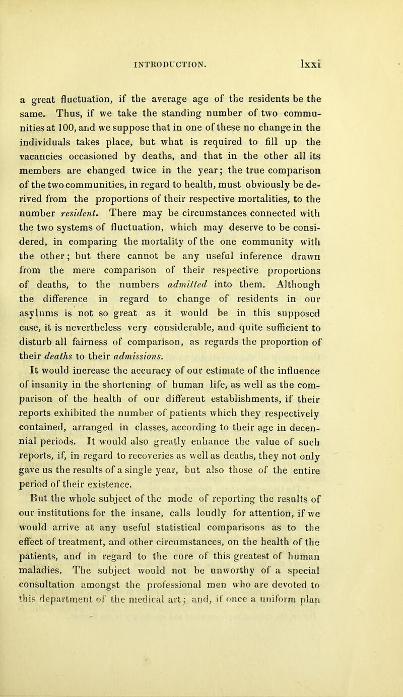 a great fluctuation, if the average age of the residents be the same. Thus, if we take the standing number of two commu- nities at 100, and we suppose that in one of these no change in the individuals takes place, but what is required to fill up the vacancies occasioned by deaths, and that in the other all its members are changed twice in the year; the true comparison of the two comm unities, in regard to health, must obviously be de- rived from the proportions of their respective mortalities, to the number resident. There may be circumstances connected with the two systems of fluctuation, which may deserve to be consi- dered, in comparing the mortality of the one community with the other; but there cannot be any useful inference drawn from the mere comparison of their respective proportions of deaths, to the numbers admitted into them. Although the diffei'ence in regard to change of residents in our asylums is not so great as it would be in this supposed case, it is nevertheless very considerable, and quite sufficient to disturb all fairness of comparison, as regards the proportion of their deaths to their admissions. It would increase the accuracy of our estimate of the influence of insanity in the shortening of human life, as well as the com- parison of the health of our different establishments, if their reports exhibited the number of patients which they respectively contained, arranged in classes, according to their age in decen- nial periods. It would also greatly enhance the value of such reports, if, in regard to recoveries as well as deaths, they not only gave us the results of a single year, but also those of the entire period of their existence. But the whole subject of the mode of reporting the results of our institutions for the insane, calls loudly for attention, if we would arrive at any useful statistical comparisons as to the effect of treatment, and other circumstances, on the health of the patients, and in regard to the cure of this greatest of human maladies. The subject would not be unworthy of a special consultation amongst the professional men who are devoted to this department of the medical art; and, if once a uniform plan