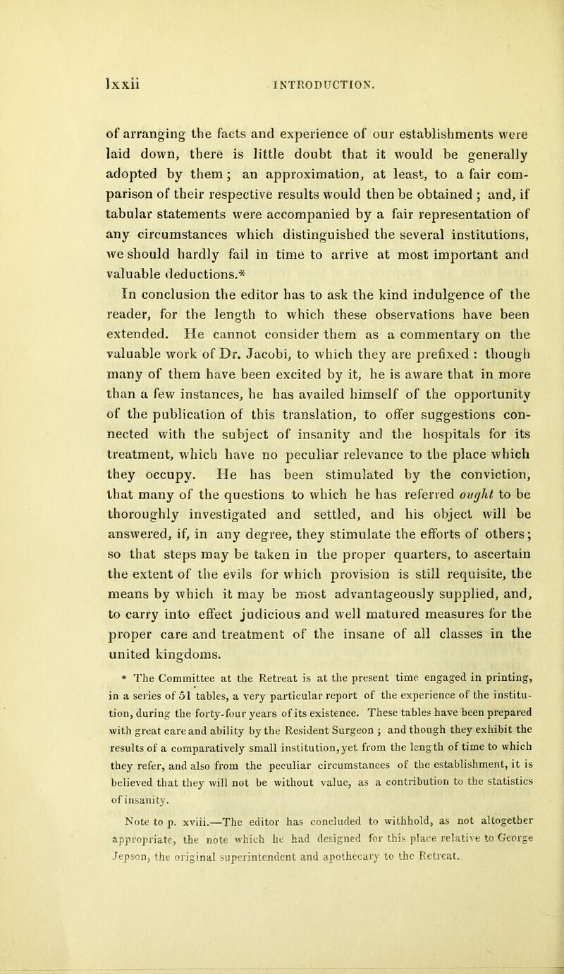 of arranging the facts and experience of our establishments were laid down, there is little doubt that it would be generally adopted by them; an approximation, at least, to a fair com- parison of their respective results would then be obtained ; and, if tabular statements were accompanied by a fair representation of any circumstances which distinguished the several institutions, Ave should hardly fail in time to arrive at most important and valuable deductions.* In conclusion the editor has to ask the kind indulgence of the reader, for the length to which these observations have been extended. He cannot consider them as a commentary on the valuable work of Dr. Jacobi, to which they are prefixed : though many of them have been excited by it, he is aware that in more than a few instances, he has availed himself of the opportunity of the publication of this translation, to offer suggestions con- nected with tlie subject of insanity and the hospitals for its treatment, which have no peculiar relevance to the place which they occupy. He has been stimulated by the conviction, that many of the questions to which he has referred ought to be thoroughly investigated and settled, and his object will be answered, if, in any degree, they stimulate the efforts of others; so that steps may be taken in the proper quarters, to ascertain the extent of the evils for which provision is still requisite, the means by which it may be most advantageously supplied, and, to carry into effect judicious and well matured measures for the proper care and treatment of the insane of all classes in the united kingdoms. * The Committee at the Retreat is at the present time engaged in printing, in a series of 51 tables, a very particular report of the experience of the institu- tion, during the forty-four years of its existence. These tables have been prepared with great care and ability by the Resident Surgeon ; and though they exhibit the results of a comparatively small institution,yet from the length of time to which they refer, and also from the peculiar circumstances of the establishment, it is believed that they will not be without value, as a contribution to the statistics of insanity. Note to p. xviii.—The editor has concluded to withhold, as not altogether appropriate, the note which he had designed for this place relative to George Jepson, the original superintendent and apothecary to the Retreat.
