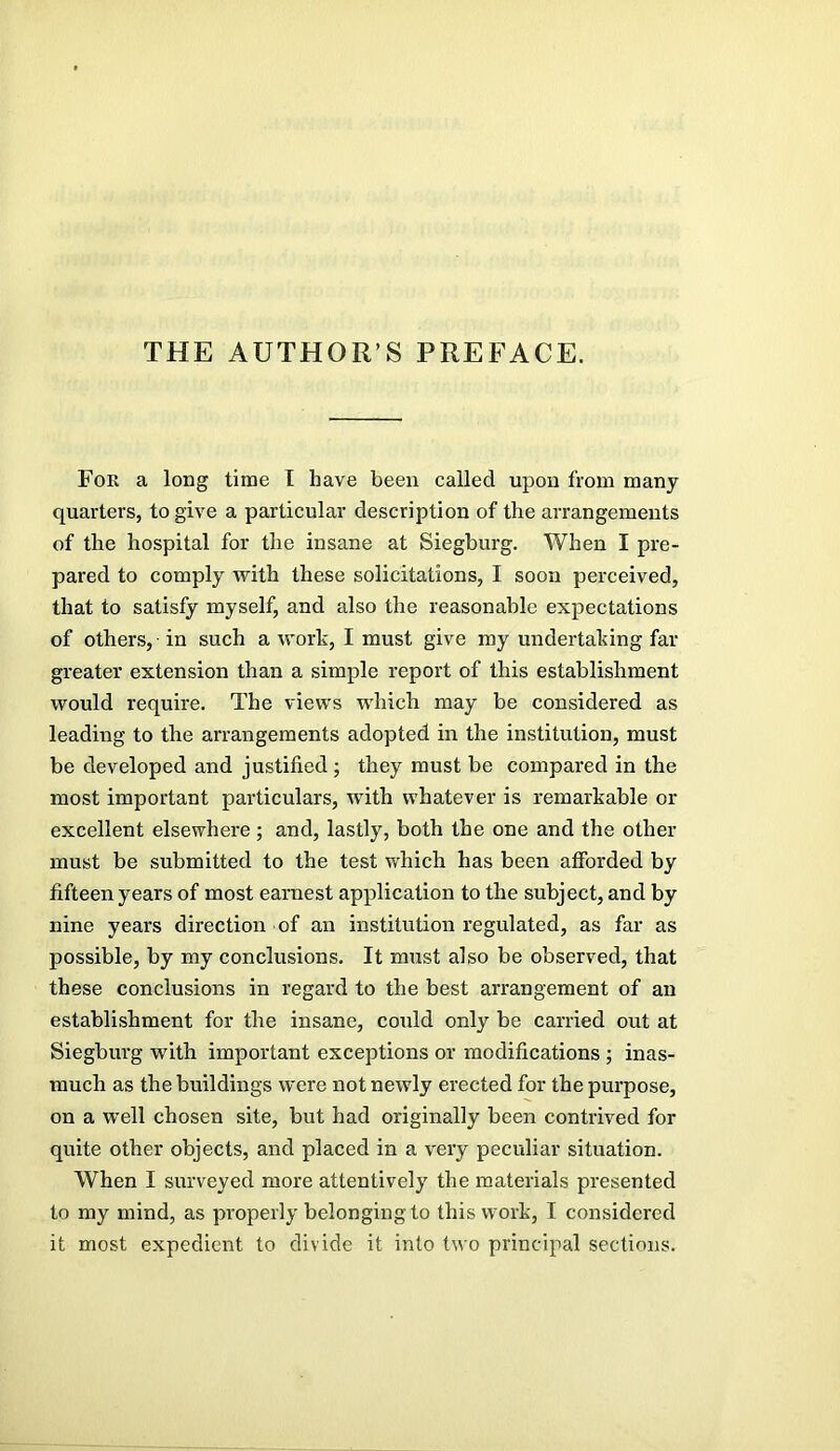 THE AUTHOR’S PREFACE. Fok a long time T have been called upon from many quarters, to give a particular description of the arrangements of the hospital for the insane at Siegburg. When I pre- pared to comply with these solicitations, I soon perceived, that to satisfy myself, and also the reasonable expectations of others, in such a work, I must give my undertaking far greater extension than a simple report of this establishment would require. The views which may be considered as leading to the arrangements adopted in the institution, must be developed and justified ; they must be compared in the most important particulars, with whatever is remarkable or excellent elsewhere; and, lastly, both the one and the other must be submitted to the test which has been afforded by fifteen years of most earnest application to the subject, and by nine years direction of an institution regulated, as far as possible, by my conclusions. It must also be observed, that these conclusions in regard to the best arrangement of an establishment for the insane, could only be carried out at Siegburg with important exceptions or modifications ; inas- much as the buildings were not newly erected for the purpose, on a well chosen site, but had originally been contrived for quite other objects, and placed in a very peculiar situation. When I surveyed more attentively the materials presented to my mind, as properly belonging to this work, I considered it most expedient to divide it into two principal sections.