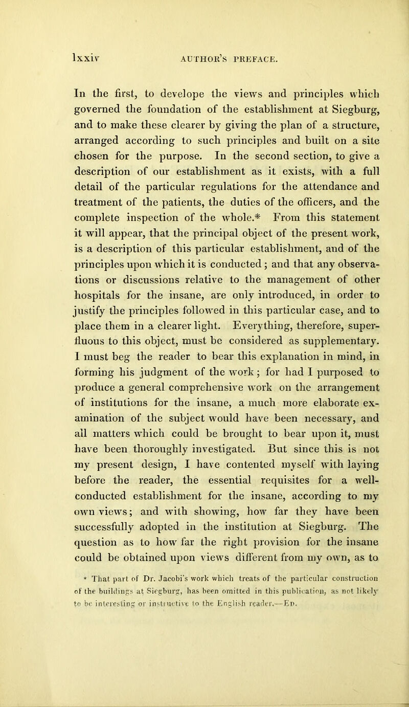 In the first, to develope the views and principles which governed the foundation of the establishment at Siegburg, and to make these clearer by giving the plan of a structure, arranged according to such principles and built on a site chosen for the purpose. In the second section, to give a description of our establishment as it exists, with a full detail of the particular regulations for the attendance and treatment of the patients, the duties of the officers, and the complete inspection of the whole.* From this statement it will appear, that the principal object of the present work, is a description of this particular establishment, and of the principles upon which it is conducted; and that any observa- tions or discussions relative to the management of other hospitals for the insane, are only introduced, in order to justify the principles followed in this particular case, and to place them in a clearer light. Everything, therefore, super- fluous to this object, must be considered as supplementary. I must beg the reader to bear this explanation in mind, in forming his judgment of the work; for had I purposed to produce a general comprehensive work on the arrangement of institutions for the insane, a much more elaborate ex- amination of the subject would have been necessary, and all matters which could be brought to bear upon it, must have been thoroughly investigated. But since this is not my present design, I have contented myself with laying before the reader, the essential requisites for a well- conducted establishment for the insane, according to my own views; and with showing, how far they have been successfully adopted in the institution at Siegburg. The question as to how far the right provision for the insane could be obtained upon views different from my own, as to ♦ That part of Dr. Jacobi's work which treats of the particular construction of the buiklings at Siegburg, has been omitted in this publication, as not likelj' to be interesting or instinctive to the English reader.—Ei>.