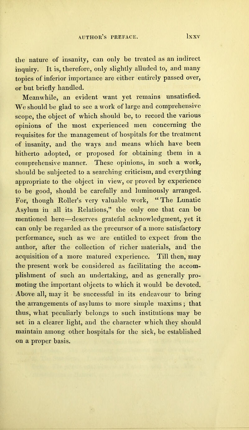 the nature of insanity, can only be treated as an indirect inquiry. It is, therefore, only slightly alluded to, and many topics of inferior importance are either entirely passed over, or but briefly handled. Meanwhile, an evident want yet remains unsatisfied. We should be glad to see a work of large and comprehensive scope, the object of which should be, to record the various opinions of the most experienced men concerning the requisites for the management of hospitals for the treatment of insanity, and the ways and means which have been hitherto adopted, or proposed for obtaining them in a comprehensive manner. These opinions, in such a work, should be subjected to a searching criticism, and everything appropriate to the object in view, or proved by experience to be good, should be carefully and luminously arranged. For, though Roller’s very valuable work, “ The Lunatic Asylum in all its Relations,” the only one that can be mentioned here—deserves grateful acknowledgment, yet it can only be regarded as the precursor of a more satisfactory performance, such as we are entitled to expect from the author, after the collection of richer materials, and the acquisition of a more matured experience. Till then, may the present work be considered as facilitating the accom- plishment of such an undertaking, and as generally pro- moting the important objects to which it would be devoted. Above all, may it be successful in its endeavour to bring the arrangements of asylums to more simple maxims ; that thus, what peculiarly belongs to such institutions may be set in a clearer light, and the character which they should maintain among other hospitals for the sick, be established on a proper basis.