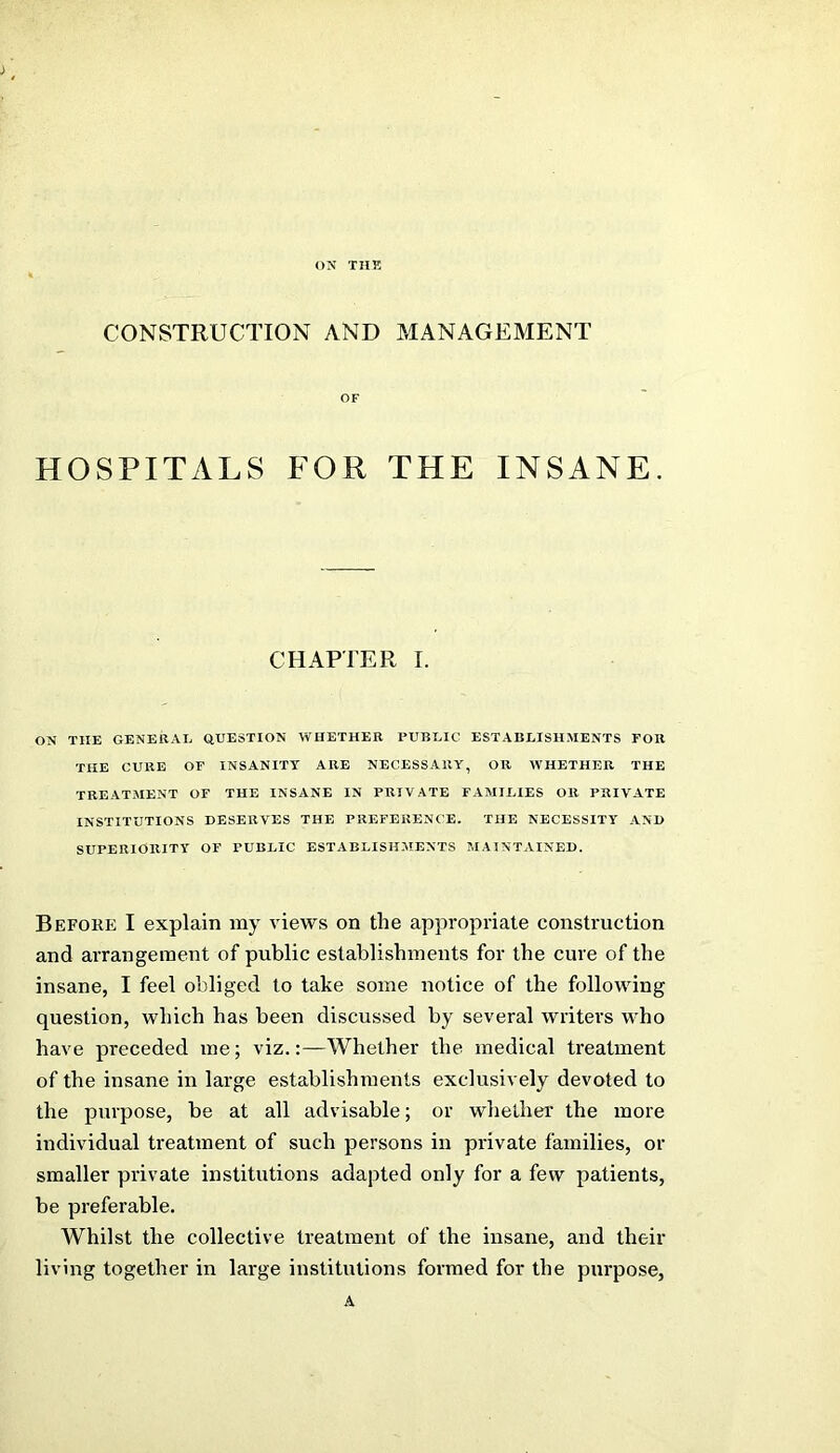 ON THK CONSTRUCTION AND MANAGEMENT OF HOSPITALS FOR THE INSANE. CHAPTER I. ON THE GENERAL QUESTION WHETHER PUBLIC ESTABLISHMENTS FOB THE CURE OF INSANITY ARE NECESSARY, OR WHETHER THE TREATMENT OF THE INSANE IN PRIVATE FAMILIES OR PRIVATE INSTITUTIONS DESERVES THE PREFERENCE. THE NECESSITY AND SUPERIORITY OF PUBLIC ESTABLISH.MENTS MAINTAINED. Before I explain my views on the appropriate construction and arrangement of public establishments for the cure of the insane, I feel obliged to take some notice of the following question, which has been discussed by several writers who have preceded me; viz.:—Whether the medical treatment of the insane in large establishments exclusively devoted to the purpose, be at all advisable; or whether the more individual treatment of such persons in private families, or smaller private institutions adapted only for a few patients, be preferable. Whilst the collective treatment of the insane, and their living together in large institutions formed for the purpose, A