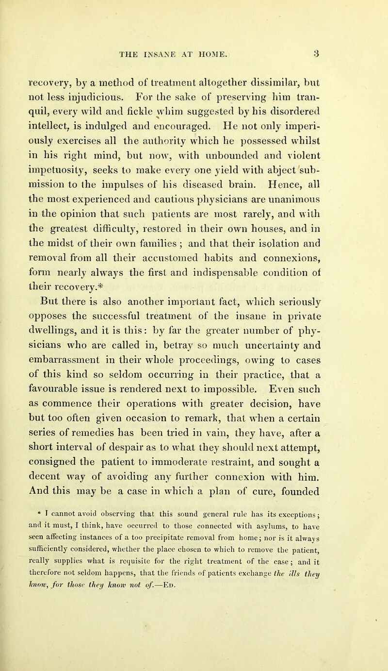 recovery, by a method of treatment altogether dissimilar, but not less injudicious. For the sake of preserving him tran- quil, every wild and fickle whim suggested by his disordered intellect, is indulged and encouraged. He not only imperi- ously exercises all the authority which he possessed whilst in his right mind, but now, with unbounded and violent impetuosity, seeks to make every one yield with abject sub- mission to the impulses of his diseased brain. Hence, all the most experienced and cautious physicians are unanimous in the opinion that such patients are most rarely, and with the greatest ditficultj, restored in their own houses, and in the midst of their own families ; and that their isolation and removal from all their accustomed habits and connexions, form nearly always the first and indispensable condition of their recovery.* But there is also another important fact, which seriously opposes the successful treatment of the insane in private dwellings, and it is this: by far the greater number of phy- sicians who are called in, betray so much uncertainty and embarrassment in their whole proceedings, owing to cases of this kind so seldom occurring in their practice, that a favourable issue is rendered next to impossible. Even such as commence their operations with greater decision, have but too often given occasion to remark, that when a certain series of remedies has been tried in vain, they have, after a short interval of despair as to what they should next attempt, consigned the patient to immoderate restraint, and sought a decent way of avoiding any further connexion with him. And this may be a case in which a plan of cure, founded * I cannot avoid observing that this sound general rule has its exceptions; and it must, I think, have occurred to those connected with asylums, to have seen affecting instances of a too precipitate removal from home; nor is it always sufficiently considered, whether the place chosen to which to remove the patient, really supplies what is requisite for the right treatment of the case ; and it therefore not seldom happens, that the friends of patients exchange the Ills they know, for those they know not of.—Ei>.