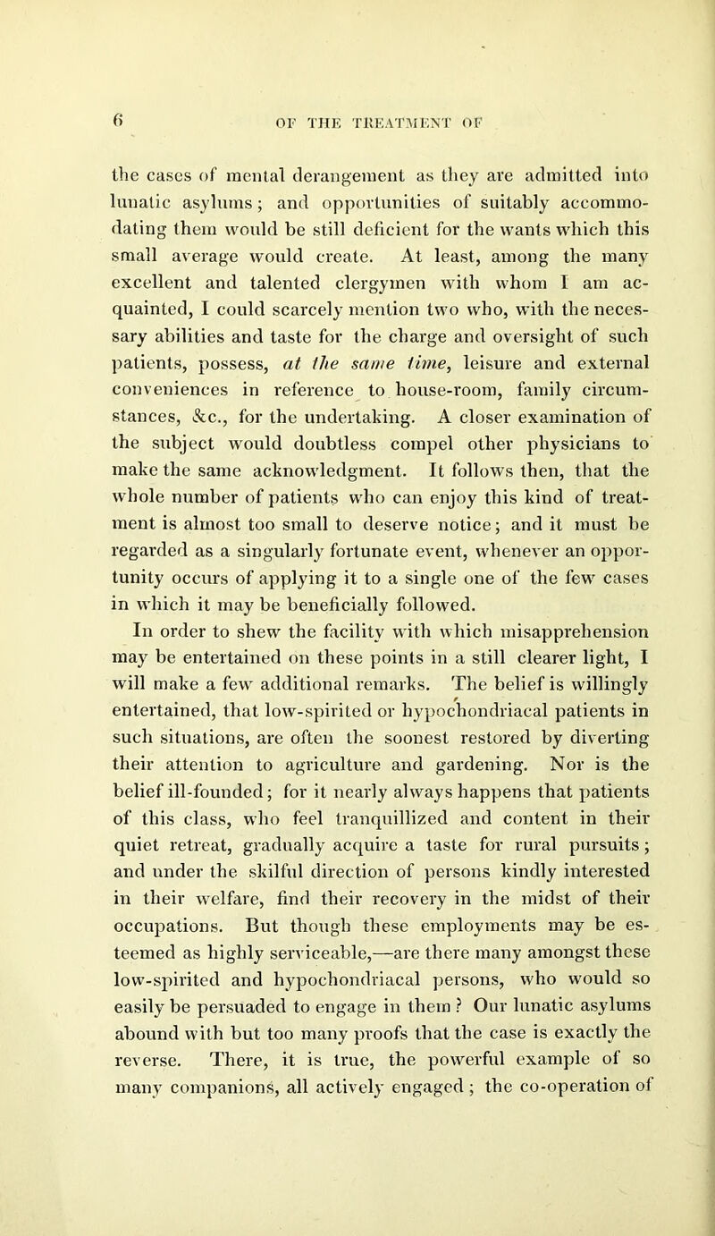 the cases of mental derangement as they are admitted into lunatic asylums; and opportunities of suitably accommo- dating them would be still deficient for the wants which this small average would create. At least, among the many excellent and talented clergymen with whom I am ac- quainted, I could scarcely mention two who, with the neces- sary abilities and taste for the charge and oversight of such patients, possess, at the same time, leisure and external conveniences in reference to house-room, family circum- stances, &c., for the undertaking. A closer examination of the subject would doubtless compel other physicians to make the same acknowledgment. It follows then, that the whole number of patients who can enjoy this kind of treat- ment is almost too small to deserve notice; and it must be regarded as a singularly fortunate event, whenever an oppor- tunity occurs of applying it to a single one of the few cases in which it may be beneficially followed. In order to shew the facility with which misapprehension may be entertained on these points in a still clearer light, I will make a few additional remarks. The belief is willingly entertained, that low-spirited or hypochondriacal patients in such situations, are often the soonest restored by diverting their attention to agriculture and gardening. Nor is the belief ill-founded; for it nearly always happens that patients of this class, who feel tranquillized and content in their quiet retreat, gradually acquire a taste for rural pursuits ; and under the skilful direction of persons kindly interested in their welfare, find their recovery in the midst of their occupations. But though these employments may be es- teemed as highly serviceable,—are there many amongst these low-spirited and hypochondriacal persons, who would so easily be persuaded to engage in them .? Our lunatic asylums abound with but too many proofs that the case is exactly the reverse. There, it is true, the powerful example of so many companions, all actively engaged ; the co-operation of