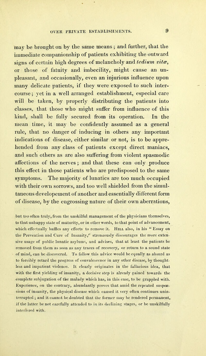 may be brought on by the same means ; and further, that the immediate companionship of patients exhibiting the outward signs of certain high degrees of melancholy and iediurn vitcB, or those of fatuity and imbecility, might cause an un- pleasant, and occasionally, even an injurious influence upon many delicate patients, if they were exposed to such inter- course; yet in a well arranged establishment, especial care will be taken, by properly distributing the patients into classes, that those who might suffer from influence of this kind, shall be fully secured from its operation. In the mean time, it may be confidently assumed as a genei’al rule, that no danger of inducing in others any important indications of disease, either similar or not, is to be appre- hended from any class of patients except direct maniacs, and such others as are also suffering from violent spasmodic affections of the nerves; and that these can only jiroduce this effect in those patients who are predisposed to the same symptoms. The majoi'ity of lunatics are too much occupied with their own sorrows, and too well shielded from the simul- taneous developement of another and essentially different form of disease, by the engrossing nature of their own aberrations, but too often truly, from the unskilful management of the physicians themselves, to that unhappy state of maturity, or in other words, to that point of advancement, which efiectually baffles any efforts to remove it. Hill also, in his “ Essay on the Prevention and Cure of Insanity,’’ strenuously discourages the more exten- sive usage of public lunatic asylums, and advises, that at least the patients be removed from them as soon as any traces of recovery, or return to a sound state of mind, can be discovered. To follow this advice would be equally as absurd as to forcibly retard the progress of convalescence in any other disease, by thought- less and impatient violence. It clearly originates in the fallacious idea, that with the first yielding of insanity, a decisive step is already gained towards the complete subjugation of the malady which has, in this case, to be grappled with. Experience, on the contrary, abundantly proves that amid the repeated suspen- sions of insanity, the physical disease which caused it very often continues unin- terrupted ; and it cannot be doubted that the former may be rendered permanent, if the latter be not carefully attended to in its declining stages, or be unskilfully interfered with.