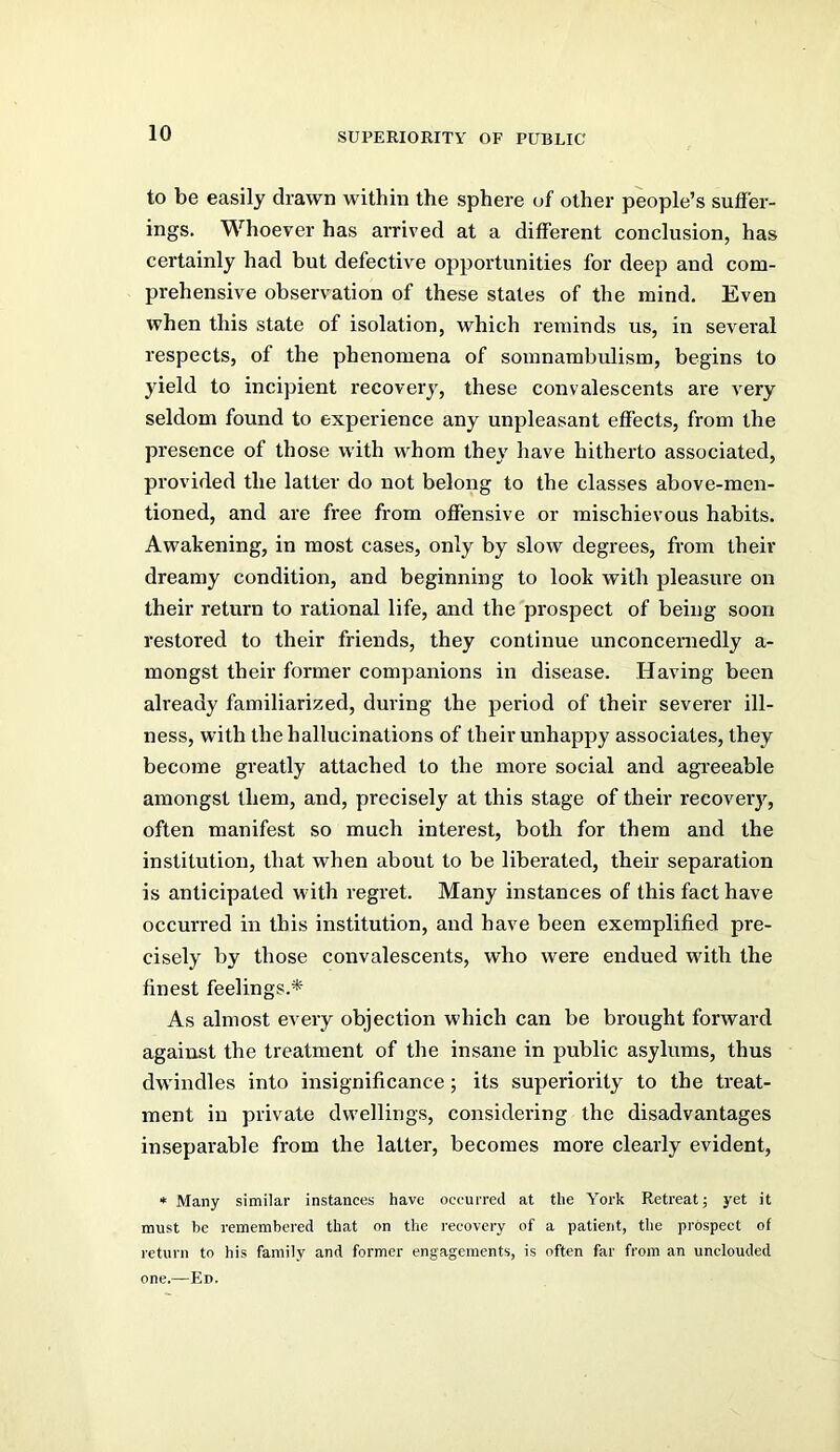 to be easily drawn within the sphere of other people’s suffer- ings. Whoever has arrived at a different conclusion, has certainly had but defective opportunities for deep and com- prehensive observation of these stales of the mind. Even when this state of isolation, which reminds us, in several respects, of the phenomena of somnambulism, begins to yield to incipient recovery, these convalescents are very seldom found to experience any unpleasant effects, from the presence of those with whom they have hitherto associated, provided the latter do not belong to the classes above-men- tioned, and are free from offensive or mischievous habits. Awakening, in most cases, only by slow degrees, from their dreamy condition, and beginning to look with pleasure on their return to rational life, and the prospect of being soon restored to their friends, they continue unconcernedly a- mongst their former companions in disease. Having been already familiarized, during the period of their severer ill- ness, with the hallucinations of their unhappy associates, they become greatly attached to the more social and agreeable amongst them, and, precisely at this stage of their recoveiy, often manifest so much interest, both for them and the institution, that when about to be liberated, their separation is anticipated with regret. Many instances of this fact have occurred in this institution, and have been exemplified pre- cisely by those convalescents, who were endued with the finest feelings.* As almost every objection which can be brought forward against the treatment of the insane in public asylums, thus dwindles into insignificance; its superiority to the treat- ment in private dwellings, considering the disadvantages inseparable from the latter, becomes more clearly evident, * Many similar instances have occurred at the York Retreat; yet it must be remembered that on the recovery of a patient, the prospect of return to his family and former engagements, is often far from an unclouded one.—Ed.