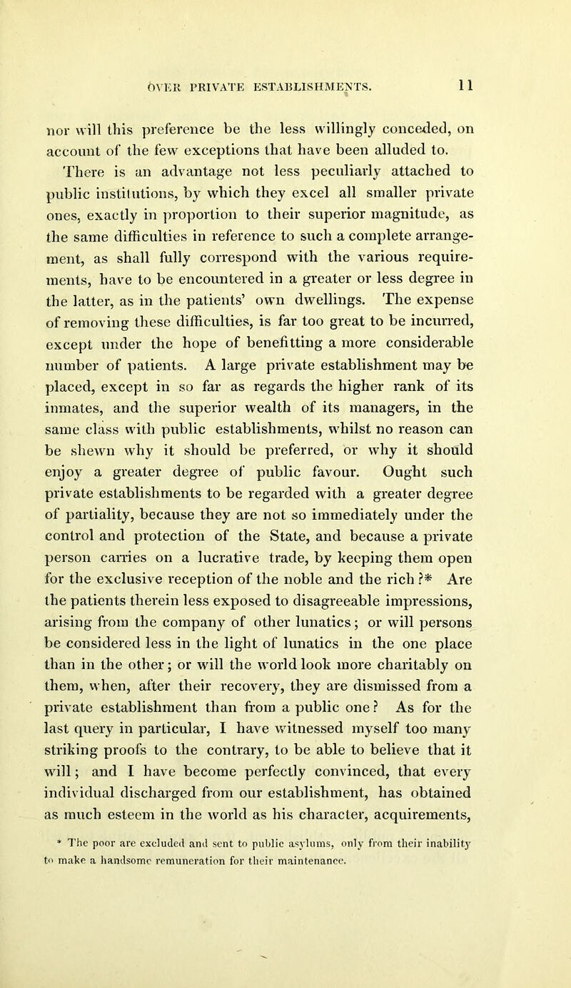 nor will this preference be the less willingly conceded, on account of the few exceptions that have been alluded to. There is an advantage not less peculiarly attached to public institutions, by which they excel all smaller private ones, exactly in proportion to their superior magnitude, as the same difficulties in reference to such a complete arrange- ment, as shall fully correspond with the various require- ments, have to be encountered in a greater or less degree in the latter, as in the patients’ own dwellings. The expense of removing these difficulties, is far too great to be incurred, except under the hope of benefitting a more considerable number of patients. A large private establishment may be placed, except in so far as regards the higher rank of its inmates, and the superior wealth of its managers, in the same class with public establishments, whilst no reason can be shewn why it should be preferred, or why it should enjoy a greater degree of public favour. Ought such private establishments to be regarded with a greater degree of partiality, because they are not so immediately under the control and protection of the State, and because a private person caiTies on a lucrative trade, by keeping them open for the exclusive reception of the noble and the rich ?* Are the patients therein less exposed to disagreeable impi’essions, arising from the company of other lunatics; or will persons be considered less in the light of lunatics in the one place than in the other; or will the world look more charitably on them, when, after their recovery, they are dismissed from a private establishment than from a public one ? As for the last query in particular, I have witnessed myself too many striking proofs to the contrary, to be able to believe that it will; and I have become perfectly convinced, that every individual discharged from our establishment, has obtained as much esteem in the world as his character, acquirements, * The poor are excluded and sent to public asylums, only from their inabilit)' to make a handsome remuneration for their maintenance.