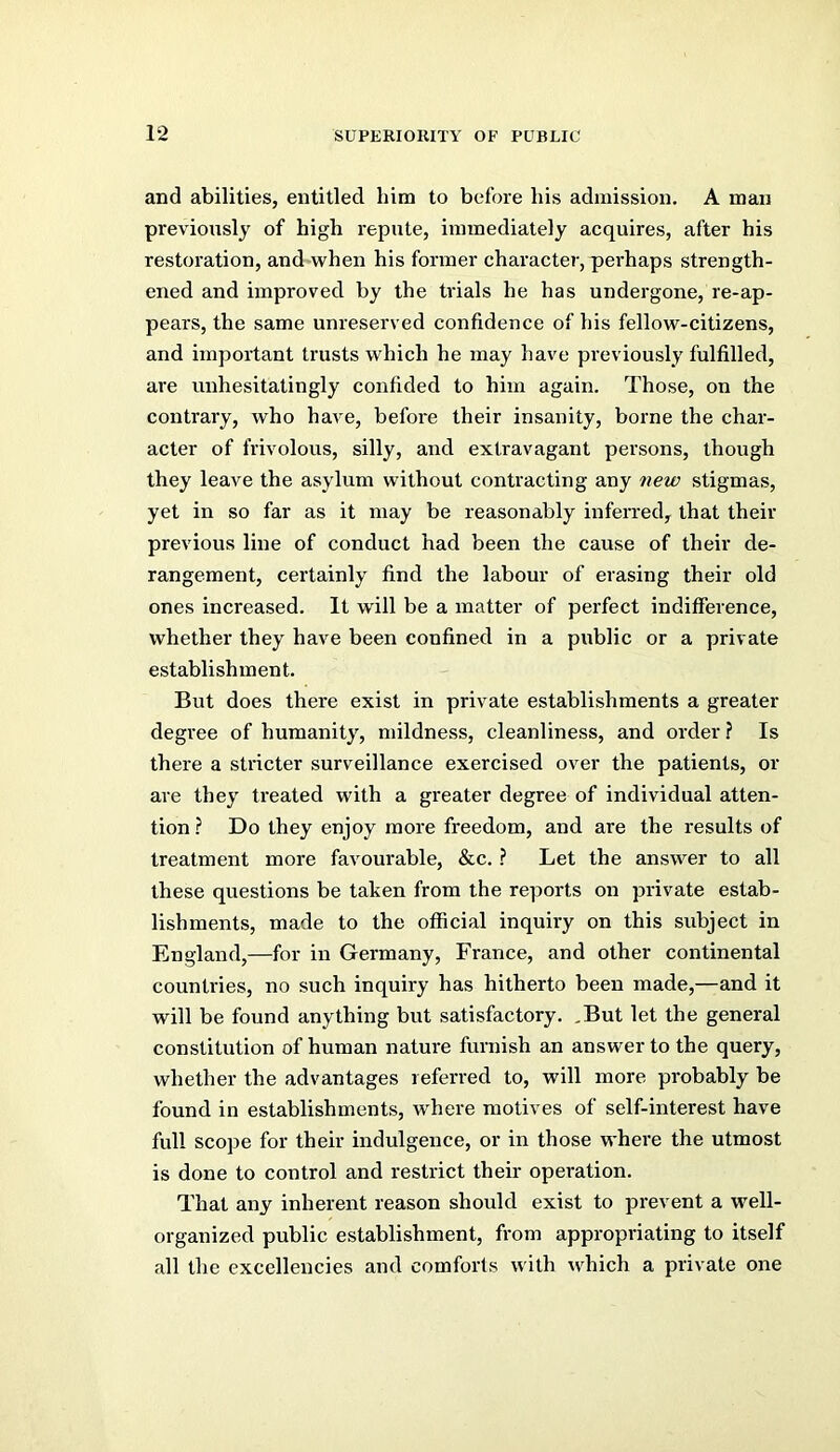 and abilities, entitled him to before his admission. A man previously of high repute, immediately acquires, after his restoration, and when his former character, perhaps strength- ened and improved by the trials he has undergone, re-ap- pears, the same unreserved confidence of his fellow-citizens, and important trusts which he may have previously fulfilled, are unhesitatingly confided to him again. Those, on the contrary, who have, before their insanity, borne the char- acter of frivolous, silly, and extravagant persons, though they leave the asylum without contracting any new stigmas, yet in so far as it may be reasonably inferred, that their previous line of conduct had been the cause of their de- rangement, certainly find the labour of erasing their old ones increased. It will be a matter of perfect indifference, whether they have been confined in a public or a private establishment. But does there exist in private establishments a greater degree of humanity, mildness, cleanliness, and order? Is there a stricter surveillance exercised over the patients, or are they treated with a greater degree of individual atten- tion ? Do they enjoy more freedom, and are the results of treatment more favourable, &c. ? Let the answer to all these questions be taken from the reports on private estab- lishments, made to the official inquiry on this subject in England,—for in Germany, France, and other continental countries, no such inquiry has hitherto been made,—and it will be found anything but satisfactory. ,But let the general constitution of human nature furnish an answer to the query, whether the advantages referred to, will more probably be found in establishments, where motives of self-interest have full scope for their indulgence, or in those where the utmost is done to control and restrict their operation. That any inherent reason should exist to prevent a well- organized public establishment, from appropriating to itself all the excellencies and comforts with \vhich a private one