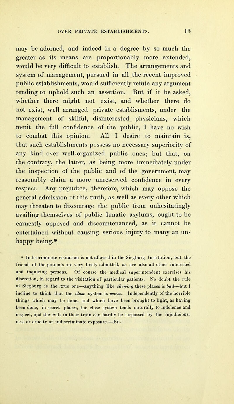 may be adorned, and indeed in a degree by so much the greater as its means are proportionably more extended, would be very diflBcult to establish. The arrangements and system of management, pursued in all the recent improved public establishments, would sufficiently refute any argument tending to uphold such an assertion. But if it be asked, whether there might not exist, and whether there do not exist, well arranged private establisments, under the management of skilful, disinterested physicians, which merit the full confidence of the public, I have no wish to combat this opinion. All I desire to maintain is, that such establishments possess no necessary superiority of any kind over well-organized public ones; but that, on the contrary, the latter, as being more immediately under the inspection of the public and of the government, may reasonably claim a more unreserved confidence in every respect. Any prejudice, therefore, which may oppose the general admission of this truth, as well as every other which may threaten to discourage the public from unhesitatingly availing themselves of public lunatic asylums, ought to be earnestly opposed and discountenanced, as it cannot be entertained without causing serious injury to many an un- happy being.* * Indiscriminate visitation is not allowed in the Siegburg Institution, but the friends of the patients are very freely admitted, as- are also all other interested and inquiring persons. Of course the medical superintendent exercises his discretion, in regard to the visitation of particular patients. No doubt the rule of Siegburg is the true one—anything like shewing these places is had—but I incline to think that the close system is worse. Independently of the horrible things which may be done, and which have been brought to light, as having been done, in secret places, the close system tends naturally to indolence and neglect, and the evils in their train can hardly be surpassed by the injudicious, ness or cruelty of indiscriminate exposure.—Ed.