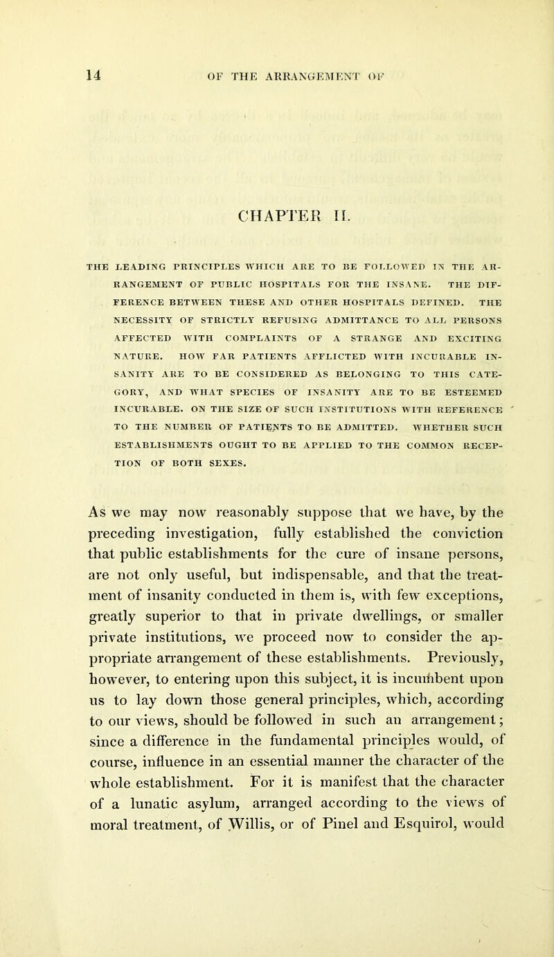 CHAPTER H. THE HEADING PRINCIPEES WHICH ARE TO BE FOI-EOWED IN THE AR- RANGEMENT OF PUREIC HOSPITALS FOE THE INSANE. THE DIF- FERENCE BETWEEN THESE AND OTHER HOSPITALS DEFINED. THE NECESSITY OF STRICTLY REFUSING ADMITTANCE TO ALL PERSONS AFFECTED WITH COMPLAINTS OF A STRANGE AND EXCITING NATURE. HOW FAR PATIENTS AFFLICTED WITH INCURABLE IN- SANITY ARE TO BE CONSIDERED AS BELONGING TO THIS C.ATE- GORY, AND WHAT SPECIES OF INSANITY ARE TO BE ESTEEMED INCURABLE. ON THE SIZE OF SUCH INSTITUTIONS WITH REFERENCE TO THE NUMBER OF PATIENTS TO BE ADMITTED. WHETHER SUCH ESTABLISHMENTS OUGHT TO BE APPLIED TO THE COMMON RECEP- TION OF BOTH SEXES. As we may now reasonably suppose that we have, by the preceding investigation, fully established the conviction that public establishments for the cure of insane persons, are not only useful, but indispensable, and that the treat- ment of insanity conducted in them is, with few exceptions, greatly superior to that in private dwellings, or smaller private institutions, we proceed now to consider the ap- propriate arrangement of these establishments. Previously, however, to entering upon this subject, it is inciuhbent upon us to lay down those general principles, which, according to our views, should be follow^ed in such an arrangement; since a difference in the fundamental principles would, of course, influence in an essential manner the chai’acter of the whole establishment. For it is manifest that the character of a lunatic asylum, arranged according to the views of moral treatment, of Willis, or of Pinel and Esquirol, would
