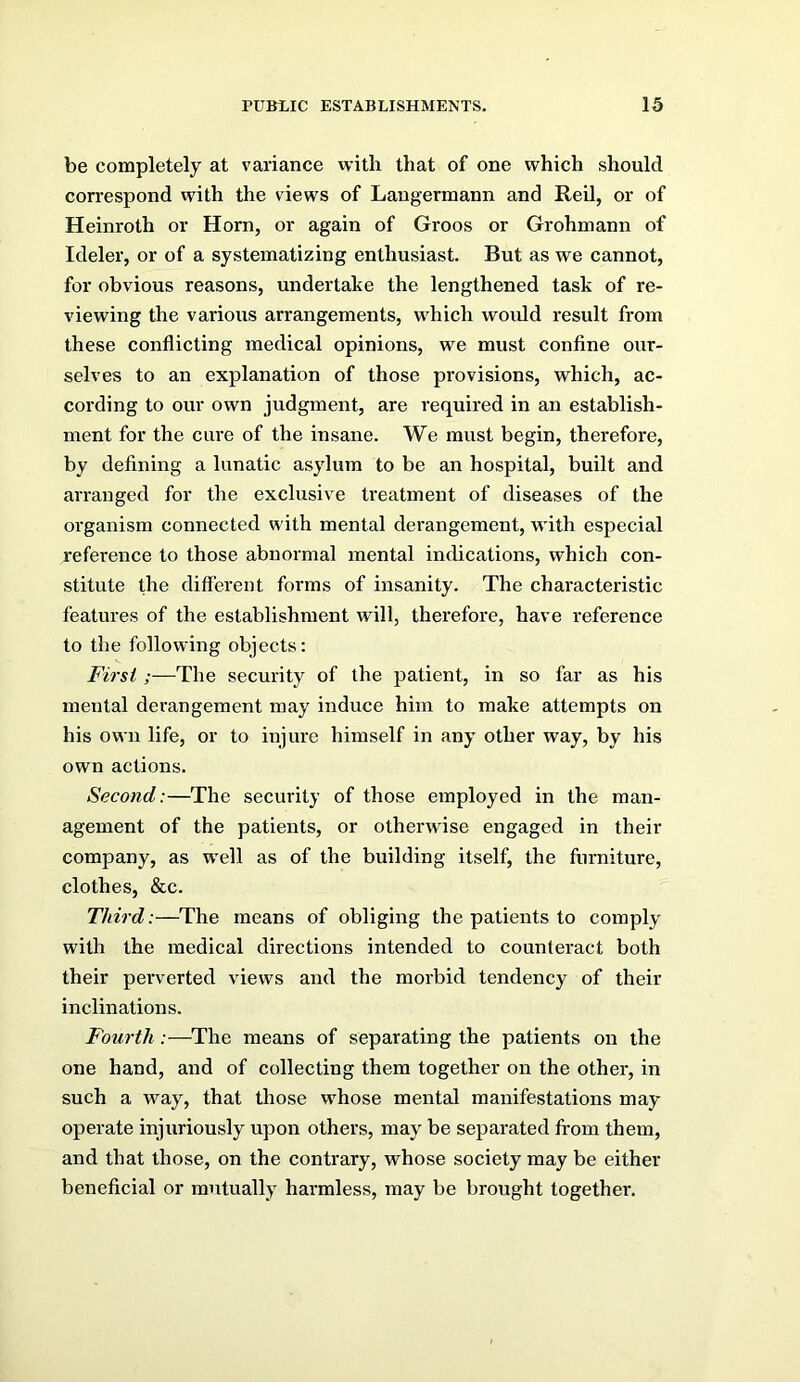 be completely at variance with that of one which should correspond with the views of Langermann and Reil, or of Heinroth or Horn, or again of Groos or Grohmann of Ideler, or of a systematizing enthusiast. But as we cannot, for obvious reasons, undertake the lengthened task of re- viewing the various arrangements, which woidd result from these conflicting medical opinions, we must confine our- selves to an explanation of those provisions, which, ac- cording to our own judgment, are required in an establish- ment for the cure of the insane. We must begin, therefore, by defining a lunatic asylum to be an hospital, built and arranged for the exclusive treatment of diseases of the organism connected with mental derangement, with especial reference to those abnormal mental indications, which con- stitute the different forms of insanity. The characteristic features of the establishment will, therefore, have reference to the following objects: First;—The security of the patient, in so far as his mental derangement may induce him to make attempts on his own life, or to injure himself in any other way, by his own actions. Second:—The security of those employed in the man- agement of the patients, or otherwise engaged in their company, as well as of the building itself, the furniture, clothes, &c. Third:—The means of obliging the patients to comply with the medical directions intended to counteract both their perverted views and the morbid tendency of their inclinations. Fourth:—^The means of separating the patients on the one hand, and of collecting them together on the other, in such a way, that those whose mental manifestations may operate injuriously upon others, may be separated from them, and that those, on the contrary, whose society may be either beneficial or mutually harmless, may be brought together.