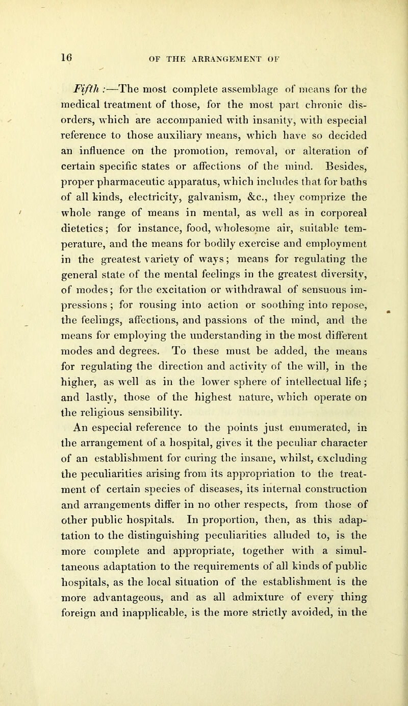 Fifth :—The most complete assemblage of means for the medical treatment of those, for the most part chronic dis- orders, which are accompanied with insanity, with especial reference to those auxiliary means, which have so decided an influence on the promotion, removal, or alteration of certain specific states or affections of the mind. Besides, proper pharmaceutic apparatus, which includes that for baths of all kinds, electricity, galvanism, &c., they comprize the whole range of means in mental, as well as in corporeal dietetics; for instance, food, wholesome air, suitable tem- perature, and the means for bodily exercise and employment in the greatest variety of ways; means for regulating the general state of the mental feelings in the greatest diversity, of modes; for the excitation or withdrawal of sensuous im- pressions ; for rousing into action or soothing into repose, the feelings, affections, and passions of the mind, and the means for employing the understanding in the most different modes and degrees. To these must be added, the means for regulating the direction and activity of the will, in the higher, as well as in the lower sphere of intellectual life; and lastly, those of the highest nature, which operate on the religious sensibilitj'. An especial reference to the points just enumerated, in the arrangement of a hospital, gives it the peculiar character of an establishment for curing the insane, whilst, excluding the peculiarities arising from its appropriation to the treat- ment of certain species of diseases, its internal construction and arrangements differ in no other respects, from those of other public hospitals. In proportion, then, as this adap- tation to the distinguishing peculiarities alluded to, is the more complete and appropriate, together with a simul- taneous adaptation to the requirements of all kinds of public hospitals, as the local situation of the establishment is the more advantageous, and as all admixture of every thing foreign and inapplicalfle, is the more strictly avoided, in the