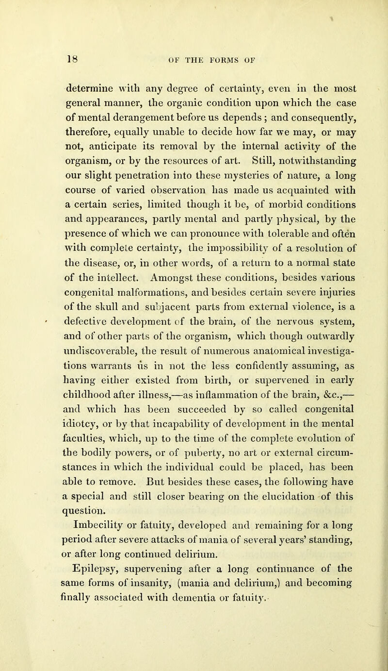 determine n ilh any degree of certainly, even in tlie most general manner, the organic condition upon which the case of mental derangement before us depends ; and consequently, therefore, equally unable to decide how far we may, or may not, anticipate its removal by the internal activity of the organism, or by the resources of art. Still, notwithstanding our slight penetration into these mysteries of nature, a long course of varied obsen^ation has made us acquainted with a certain series, limited though it be, of morbid conditions and appearances, partly mental and partly physical, by the presence of which w'e can pronounce with tolerable and often with complete certainty, the impossibility of a resolution of the disease, or, in other words, of a return to a normal state of the intellect. Amongst these conditions, besides various congenital malformations, and besides certain severe injuries of the skull and subjacent parts from external violence, is a defective development of the brain, of the nervous system, and of other parts of the organism, wdiich though outwardly undiscoverable, the result of numerous anatomical investiga- tions vvarrants lis in not the less confidently assuming, as having either existed from birth, or supervened in early childhood after illness,—as inflammation of the brain, &c.,— and w'hich has been succeeded by so called congenital idiotcy, or by that incapability of development in the mental faculties, which, up to the time of the complete evolution of the bodily powers, or of puberty, no art or external circum- stances in which the individual could be placed, has been able to remove. But besides these cases, the following have a special and still closer bearing on the elucidation of this question. Imbecility or fatuity, developed and remaining for a long period after severe attacks of mania of several years’ standing, or after long continued delirium. Epilepsy, supervening after a long continuance of the same forms of insanity, (mania and delirium,) and becoming finally associated with dementia or fatuity.