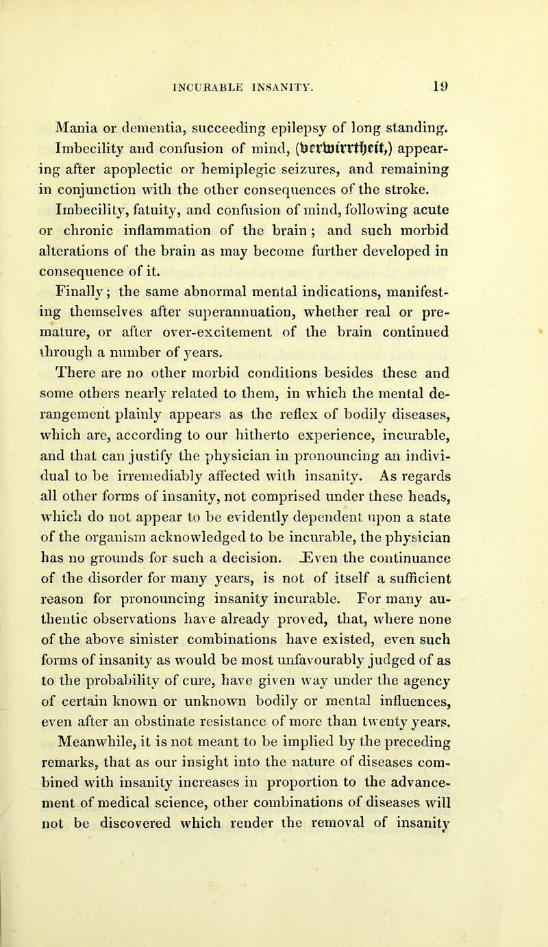 Mania or dementia, succeeding epilepsy of long standing. Imbecility and confusion of mind, (bcriUlfftljCtb) appear- ing after apoplectic or hemiplegic seizures, and remaining in conjunction with the other consequences of the stroke. Imbecility, fatuity, and confusion of mind, following acute or chronic inflammation of the brain ; and such morbid alterations of the brain as may become further developed in consequence of it. Finally; the same abnormal mental indications, manifest- ing themselves after superannuation, whether real or pre- mature, or after over-excitement of the brain continued ihrough a number of years. Thei'e are no other morbid conditions besides these and some others nearly related to them, in which the mental de- rangement plainly appears as the reflex of bodily diseases, which are, according to our hitherto experience, incurable, and that can justify the physician in pronouncing an indivi- dual to be irremediably affected with insanity. As regards all other forms of insanity, not comprised under these heads, which do not appear to be evidently dependent upon a state of the organism acknowledged to be incurable, the physician has no grounds for such a decision. JEven the continuance of the disorder for many years, is not of itself a sufficient reason for pronouncing insanity incurable. For many au- thentic observations have already proved, that, where none of the above sinister combinations have existed, even such forms of insanity as would be most unfavourably judged of as to the probability of cure, have given way under the agency of certain known or unknown bodily or mental influences, even after an obstinate resistance of more than twenty years. Meanwhile, it is not meant to be implied by the preceding remarks, that as our insight into the nature of diseases com- bined with insanity increases in projDortion to the advance- ment of medical science, other combinations of diseases will not be discovered which render the removal of insanity «