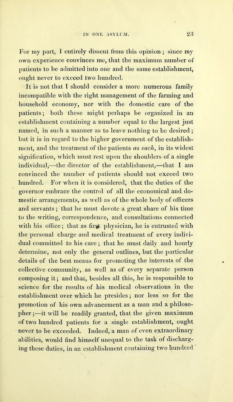 For my part, I entirely dissent from this opinion ; since my own experience convinces me, that the maximum number of patients to be admitted into one and the same establishment, ought never to exceed two hundred. It is not that T should consider a more numerous family incompatible with the right management of the farming and household economy, nor with the domestic care of the patients; both these might perhaps be organized in an establishment containing a number equal to the largest just named, in such a manner as to leave nothing to be de.sired; but it is in regard to the higher government of the establish- ment, and the treatment of the patients as such, in its widest signification, which must rest upon the shoulders of a single individual,—the director of the establishment,—lhat I am convinced the number of patients should not exceed two hundred. For when it is considered, that the duties of the governor embrace the control of all the economical and do- mestic arrangements, as well as of the whole body of officers and servants ; that he must devote a great share of his time to the writing, correspondence, and consultations connected with his office; that as fir^ physician, he is entrusted with the personal charge and medical treatment of every indivi- dual committed to his care; that he must daily and hourly determine, not only the general outlines, but the particular details of the best means for promoting the interests of the collective community, as well as of every separate person composing it; and that, besides all this, he is responsible to science for the results of his medical observations in the establishment over which he presides; nor less so for the promotion of his own advancement as a man and a philoso- pher;—it will be readily granted, that the given maximum of two hundred patients for a single establishment, ought never to be exceeded. Indeed, a man of even extraordinary abilities, would find himself unequal to the task of discharg- ing these duties, in an establishment containing two hundred