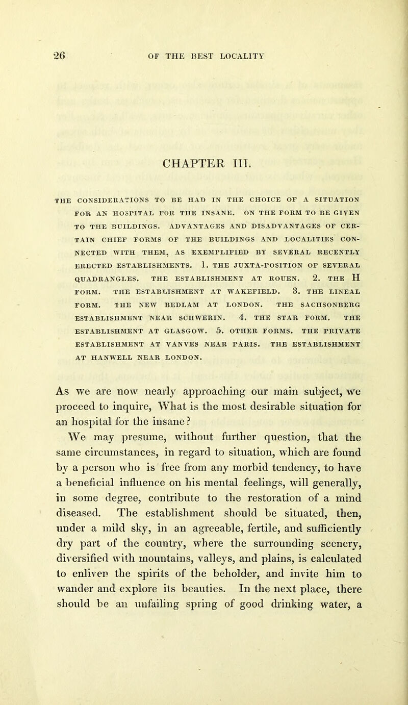 CHAPTER III. THE CONSIDEBATIOHS TO BE HAD IN THE CHOICE OF A SITUATION FOB AN HOSPITAL FOB THE INSANE. ON THE FOBM TO BE GIVEN TO THE BUILDINGS. ADVANTAGES AND DISADVANTAGES OF CEB- TAIN CHIEF FOBMS OF THE BUILDINGS AND LOCALITIES CON- NECTED WITH THEM, AS EXEMPLIFIED BY SEVEBAL BECENTLY EBECTED ESTABLISHMENTS. 1. THE JUXTA-POSITION OF SEVEBAL QUADBANGLES. THE ESTABLISHMENT AT BOUEN. 2. THE H FOBM. THE ESTABLISHMENT AT WAKEFIELD. 3. THE LINEAL FOBM. THE NEW BEDLAM AT LONDON. THE SACIISONBEBG ESTABLISHMENT NEAB SCHWEBIN. 4. THE STAB FOBM. THE ESTABLISHMENT AT GLASGOW. 5. OTHEB FOBMS. THE PBIVATE ESTABLISHMENT AT VANVES NEAB PABIS. THE ESTABLISHMENT AT HANWELL NEAB LONDON. As we are now nearly approaching our main subject, we proceed to inquire, What is the most desirable situation for an hospital for the insane ? We may presume, without further question, that the same circumstances, in regard to situation, which are found by a person who is free from any morbid tendency, to have a beneficial influence on his mental feelings, will generally, in some degi'ee, contribute to the restoration of a mind diseased. The establishment should be situated, then, under a mild sky, in an agreeable, fertile, and sufficiently dry part of the country, where the surrounding scenery, diversified with mountains, valleys, and plains, is calculated to enliven the spirits of the beholder, and invite him to wander and explore its beauties. In the next place, there should be an unfailing spring of good drinking water, a