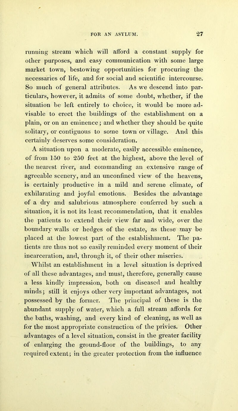 running stream which will afford a constant supply for other purposes, and easy communication with some large market town, bestowing opportunities for procuring the necessaries of life, and for social and scientific intercourse. So much of general attributes. As we descend into par- ticulars, however, it admits of some doubt, whether, if the situation be left entirely to choice, it would be more ad- visable to erect the buildings of the establishment on a plain, or on an eminence; and whether they should be quite solitary, or contiguous to some town or village. And this certainly deserves some consideration. A situation upon a moderate, easily accessible eminence, of from 150 to 250 feet at the highest, above the level of the nearest river, and commanding an extensive range of agreeable scenery, and an unconfined view of the heavens, is certainly productive in a mild and serene climate, of exhilarating and joyful emotions. Besides the advantage of a dry and salubrious atmosphere confeiTed by such a situation, it is not its least recommendation, that it enables the patients to extend their view far and wide, over the boundary walls or hedges of the estate, as these may be placed at the lowest part of the establishment. The pa- tients are thus not so easily reminded every moment of their incarceration, and, through it, of their other miseries. Whilst an establishment in a level situation is deprived of all these advantages, and must, therefore, generally cause a less kindly impression, both on diseased and healthy minds; still it enjoys other very important advantages, not possessed by the former. The principal of these is the abundant supply of water, which a full stream affords for the baths, washing, and every kind of cleaning, as well as for the most appropriate construction of the privies. Other advantages of a level situation, consist in the greater facility of enlarging the ground-floor of the buildings, to any required extent; in the greater protection from the influence