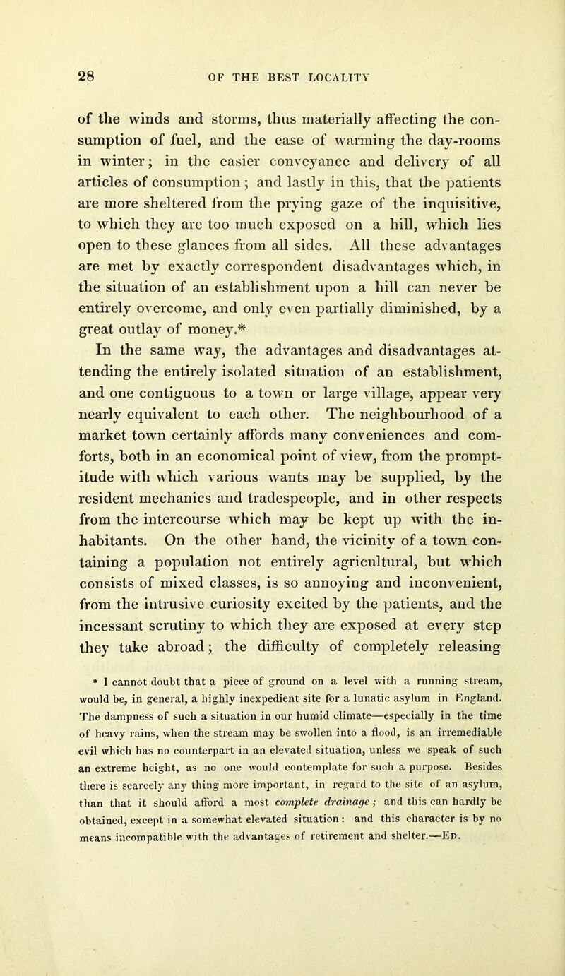 of the winds and storms, thus materially affecting the con- sumption of fuel, and the ease of warming the day-rooms in winter; in the easier conversance and delivery of all articles of consumption ; and lastly in this, that the patients are more sheltered from the prying gaze of the inquisitive, to which they are too much exposed on a hill, which lies open to these glances from all sides. All these advantages are met by exactly coiTCspondent disadvantages which, in the situation of an establishment upon a hill can never be entirely overcome, and only even partially diminished, by a great outlay of money.* In the same way, the advantages and disadvantages at- tending the entirely isolated situation of an establishment, and one contiguous to a town or large village, appear very nearly equivalent to each other. The neighbourhood of a market town certainly affords many conveniences and com- forts, both in an economical point of view, from the prompt- itude with which various w'ants may be supplied, by the resident mechanics and tradespeople, and in other respects from the intercourse which may be kept up with the in- habitants. On the other hand, the vicinity of a town con- taining a population not entirely agi'icultural, but w’hich consists of mixed classes, is so annoying and inconvenient, from the intrusive curiosity excited by the patients, and the incessant scrutiny to which they are exposed at every step they take abroad; the difficulty of completely releasing • I cannot doubt that a piece of ground on a level with a running stream, would be, in general, a highly inexpedient site for a lunatic asylum in England. The dampness of such a situation in our humid climate—especially in the time of heavy rains, when the stream may be swollen into a flood, is an irremediable evil which has no counterpart in an elevated situation, unless we speak of such an extreme height, as no one would contemplate for such a purpose. Besides there is scarcely any thing more important, in regard to the site of an asylum, than that it should afford a most complete drainage; and this can hardly be obtained, except in a somewhat elevated situation ; and this character is by no means incompatible with the advantages of retirement and shelter.—Ed.