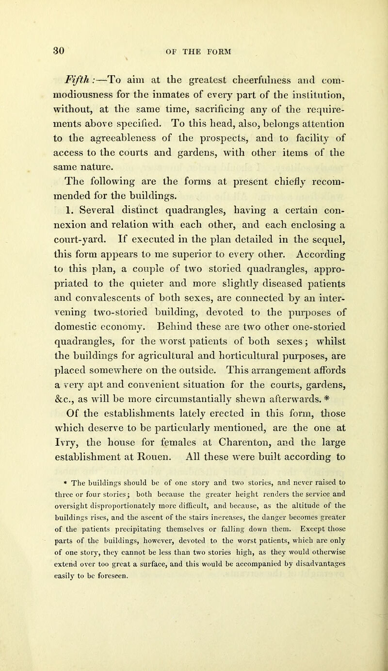 Fifth:—To aim at the greatest cheerfulness and cora- modiousness for the inmates of every part of the institution, without, at the same time, sacrificing any of the require- ments above specified. To this head, also, belongs attention to the agreeableness of the prospects, and to facility of access to the courts and gardens, with other items of the same nature. The following are the forms at present chiefly recom- mended for the buildings. 1. Several distinct quadrangles, having a certain con- nexion and relation with each other, and each enclosing a court-yard. If executed in the plan detailed in the sequel, this form appears to me superior to every other. According to this plan, a couple of two storied quadrangles, appro- priated to the quieter and more slightly diseased patients and convalescents of both sexes, are connected by an inter- vening two-storied building, devoted to the purposes of domestic economy. Behind these are two other one-storied quadrangles, for the worst patients of both sexes ; whilst the buildings for agricultural and horticultural purposes, are placed somewhere on the outside. This arrangement affords a very apt and convenient situation for the courts, gardens, &c., as will be more circumstantially shewn afterwards. * Of the establishments lately erected in this form, those which deserve to be particularly mentioned, are the one at Ivry, the house for females at Charenton, and the large establishment at Rouen. All these were built according to « The buildings should be of one story and two stories, and never raised to three or four stories; both because the greater height renders the service and oversight disproportionately more ditficult, and because, as the altitude of the buildings rises, and the ascent of the stairs increases, the danger becomes greater of the patients precipitating themselves or falling down them. Except those parts of the buildings, however, devoted to the worst patients, which are only of one story, they cannot be less than two stories high, as they would othenvise extend over too great a surface, and this would be accompanied by disadvantages easily to be foreseen.