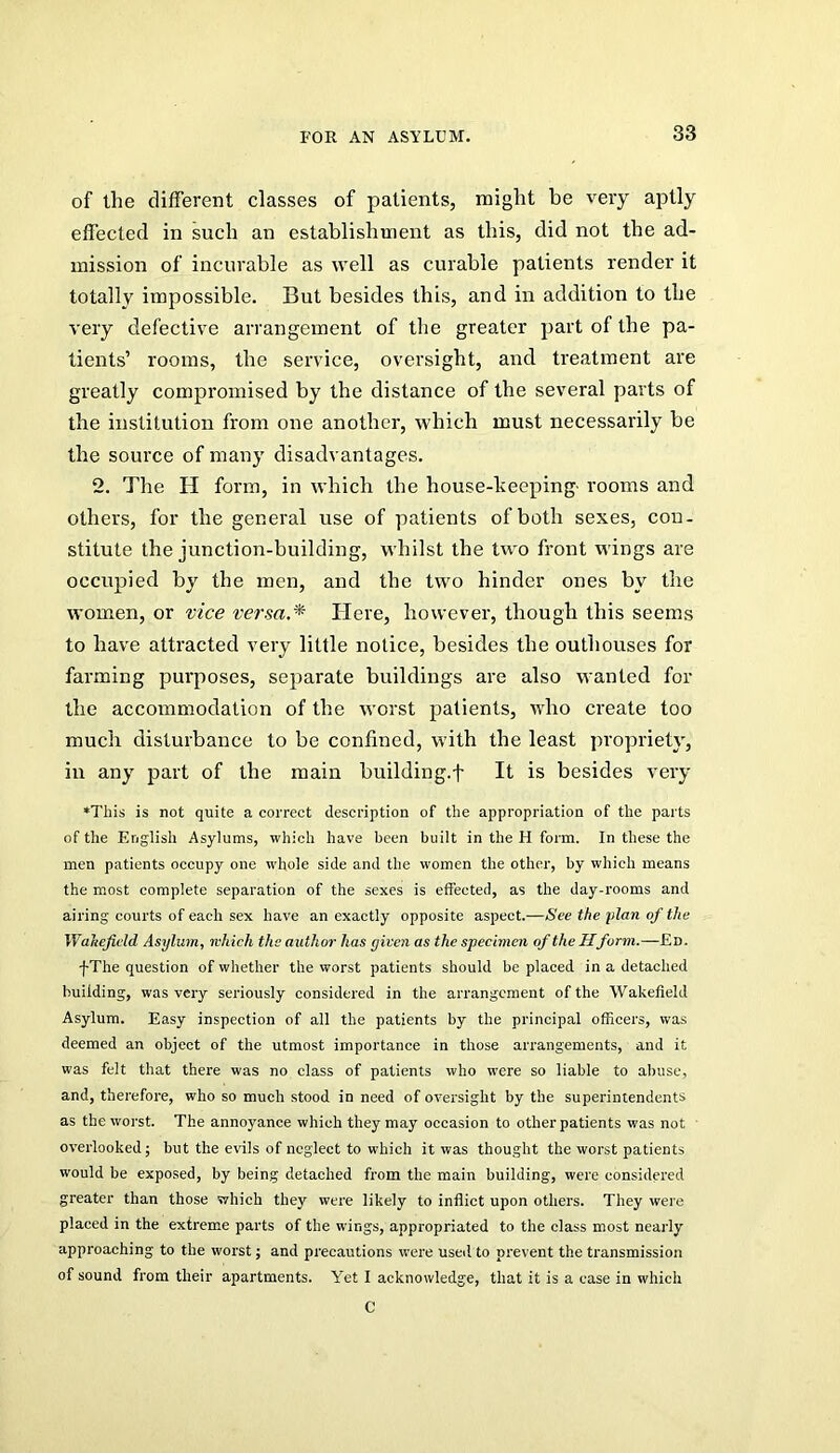of the different classes of patients, might be very aptly effected in such an establishment as this, did not the ad- mission of incurable as well as curable patients render it totally impossible. But besides this, and in addition to the very defective arrangement of the greater part of the pa- tients’ rooms, the service, oversight, and treatment are greatly compromised by the distance of the several parts of the institution from one another, which must necessarily be the source of many disadvantages. 2. The H form, in which the house-keeping' rooms and others, for the general use of patients of both sexes, con- stitute the junction-building, whilst the two front wings are occupied by the men, and the two hinder ones by the women, or vice versa.^ Plere, however, though this seems to have attracted very little notice, besides the outhouses for farming purposes, separate buildings are also wanted for the accommodation of the worst patients, who create too much disturbance to be confined, with the least propriety, in any part of the main building.f It is besides very *This is not quite a correct description of the appropriation of the parts of the English Asylums, which have been built in the H form. In these the men patients occupy one whole side and the women the other, by which means the most complete separation of the sexes is effected, as the day-rooms and airing courts of each sex have an exactly opposite aspect.—See the •plan of the Wakefield Asylum, which the author has given as the specimen of the Hform.—Ed. •f-The question of whether the worst patients should be placed in a detached building, was very sei’iously considered in the arrangement of the Wakefield Asylum. Easy inspection of all the patients by the principal officers, was deemed an object of the utmost importance in those arrangements, and it was felt that there was no class of patients who were so liable to abuse, and, therefore, who so much stood in need of oversight by the superintendents as the worst. The annoyance which they may occasion to other patients was not overlooked j but the evils of neglect to which it was thought the worst patients would be exposed, by being detached from the main building, were considered greater than those which they were likely to inflict upon others. They were placed in the extreme parts of the wings, appropriated to the class most nearly approaching to the worst; and precautions were used to prevent the transmission of sound from their apartments. Yet I acknowledge, that it is a case in which C