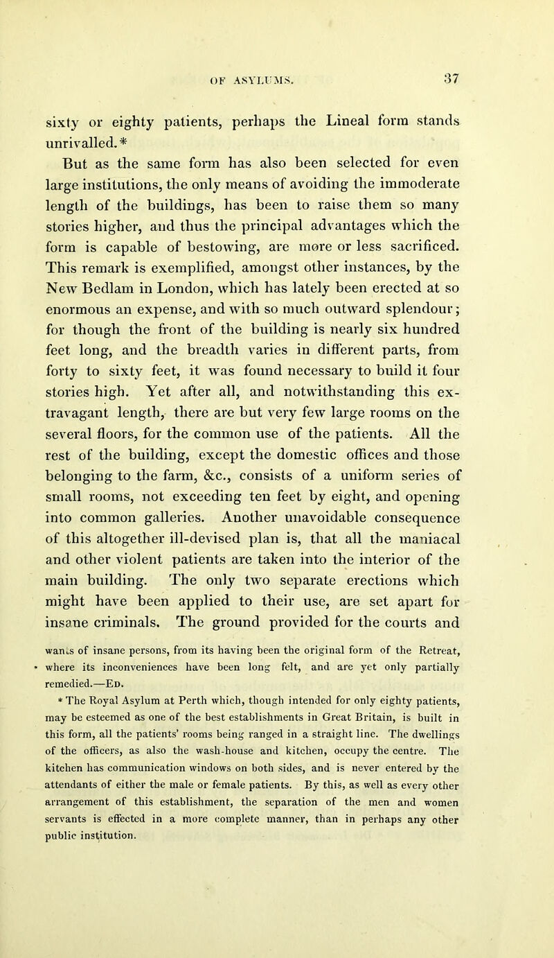 sixty or eighty patients, perhaps the Lineal form stands unrivalled. * But as the same foi-m has also been selected for even large institutions, the only means of avoiding the immoderate length of the buildings, has been to raise them so many stories higher, and thus the principal advantages which the form is capable of bestowing, are more or less sacrificed. This remark is exemplified, amongst other instances, by the New Bedlam in London, which has lately been erected at so enormous an expense, and with so much outward splendour; for though the front of the building is nearly six hundred feet long, and the breadth varies in different parts, from forty to sixty feet, it was found necessary to build it four stories high. Yet after all, and notwithstanding this ex- travagant length, there are but very few large rooms on the several floors, for the common use of the patients. All the rest of the building, except the domestic offices and those belonging to the farm, &c., consists of a uniform series of small rooms, not exceeding ten feet by eight, and opening into common galleries. Another unavoidable consequence of this altogether ill-devised plan is, that all the maniacal and other violent patients are taken into the interior of the main building. The only two separate erections which might have been applied to their use, are set apart for insane criminals. The ground provided for the courts and wanos of insane persons, from its having been the original form of the Retreat, where its inconveniences have been long felt, and are yet only partially remedied.—Ed. * The Royal Asylum at Perth which, though intended for only eighty patients, may be esteemed as one of the best establishments in Great Britain, is built in this form, all the patients’ rooms being ranged in a straight line. The dwellings of the officers, as also the wash-house and kitchen, occupy the centre. The kitchen has communication windows on both sides, and is never entered by the attendants of either the male or female patients. By this, as well as every other arrangement of this establishment, the separation of the men and women servants is effected in a more complete manner, than in perhaps any other public institution.