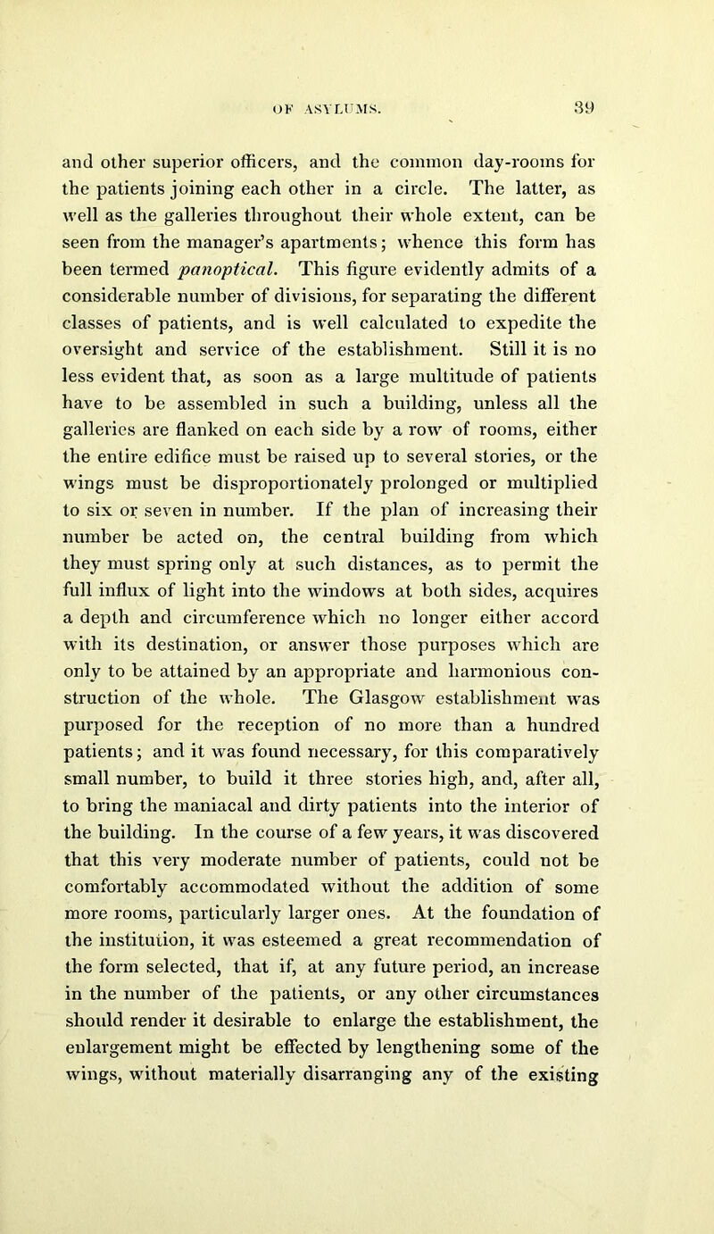 OF ASYUJjrs. 89 and other superior officer’s, and the common day-rooms for the patients joining each other in a circle. The latter, as well as the galleries throughout their whole extent, can be seen from the manager’s apartments; whence this form has been termed panoptical. This figure evidently admits of a considerable number of divisions, for sepai’ating the different classes of patients, and is well calculated to expedite the oversight and service of the establishment. Still it is no less evident that, as soon as a large multitude of patients have to be assembled in such a building, unless all the galleries are flanked on each side by a row of rooms, either the entire edifice must be raised up to several stories, or the wings must be disproportionately prolonged or multiplied to six or seven in number. If the plan of increasing their number be acted on, the central building from which they must spring only at such distances, as to permit the full influx of light into the windows at both sides, acquires a depth and circumference which no longer either accord with its destination, or answer those purposes which are only to be attained by an appropriate and harmonious con- struction of the whole. The Glasgow establishment was purposed for the reception of no more than a hundred patients; and it w’as found necessary, for this comparatively small number, to build it three stories high, and, after all, to bring the maniacal and dirty patients into the interior of the building. In the course of a few years, it was discovered that this very moderate number of patients, could not be comfortably accommodated without the addition of some more rooms, particularly larger ones. At the foundation of the institution, it was esteemed a great recommendation of the form selected, that if, at any future period, an increase in the number of the patients, or any other circumstances should render it desirable to enlarge tire establishment, the enlargement might be effected by lengthening some of the wings, without materially disarranging any of the existing
