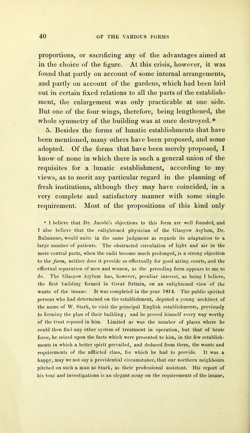 proportions, or sacrificing any of the advantages aimed at in the choice of the figure. At this crisis, however, it w'as found that partly on account of some internal arrangements, and partly on account of the gardens, which had been laid ont in certain fixed relations to all the parts of the establish- ment, the enlargement was only practicable at one side. But one of the four wings, therefore, being lengthened, the whole symmetry of the building was at once destroyed. * 5. Besides the forms of lunatic establishments that have been mentioned, many others have been proposed, and some adopted. Of the forms that have been merely proposed, I know of none in which there is such a general union of the requisites for a lunatic establishment, according to ray views, as to merit any particular regard in the planning of fresh institutions, although they may have coincided, in a very complete and satisfactory manner with some single requirement. Most of the propositions of this kind only * I believe that Dr. Jacobi's objections to this form are well founded, and I also believe that the enlightened physician of the Glasgow Asylum, Dr. Balmanno, would unite in the same judgment as regards its adaptation to a large number of patients. The obstructed cireulation of light and air in the more central parts, when the radii become much prolonged, is a strong objection to the form, neither does it provide so effectually for good airing courts, and the effectual separation of men and women, as the preceding form appears to me to do. The Glasgow Asylum has, however, peculiar interest, as being I believe, the first building formed in Great Britain, on an enlightened view of the wants of the insane. It was completed in the year 1814. The public spirited persons who had determined on the establishment, deputed a young architect of the name of W. Stark, to visit the principal English establishments, previously to forming the plan of their building; and he proved himself every way worthy of the trust reposed in him. Limited as was the number of places where he could then find any other system of treatment in operation, but that of brute force, he seized upon the facts which were presented to him, in the few establish- ments in which a better spirit prevailed, and deduced from them, the wants and requirements of the afflicted class, for which he had to provide. It was a happy, may we not say a providential circumstance, that our northern neighbours pitched on such a man as Stark, as their professional assistant. His report of his tour and investigations is an elegant essay on the requirements of the insane.