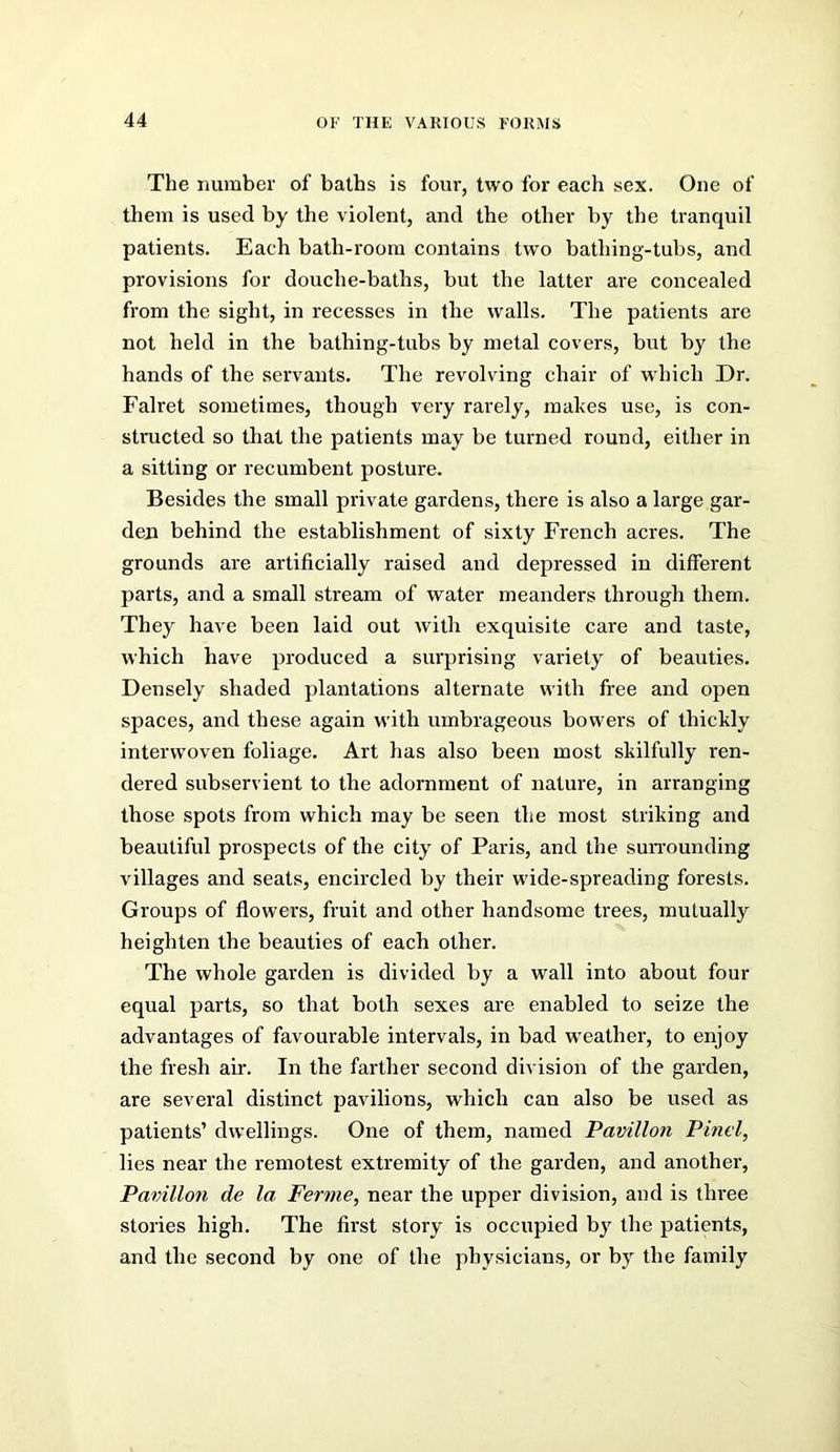 The number of baths is four, two for each sex. One of them is used by the violent, and the other by the tranquil patients. Each bath-room contains two bathing-tubs, and provisions for douche-baths, but the latter are concealed from the sight, in recesses in the walls. The patients are not held in the bathing-tubs by metal covers, but by the hands of the servants. The revolving chair of w hich Dr. Falret sometimes, though very rarely, makes use, is con- structed so that the patients may be turned round, either in a sitting or recumbent posture. Besides the small private gardens, there is also a large gar- den behind the establishment of sixty French acres. The grounds are artificially raised and depressed in different parts, and a small sti'eam of water meanders through them. They have been laid out with exquisite care and taste, which have produced a surprising variety of beauties. Densely shaded plantations alternate with free and open spaces, and these again with umbrageous bowmrs of thickly interwoven foliage. Art has also been most skilfully ren- dered subservient to the adornment of nature, in arranging those spots from which may be seen the most striking and beautiful prospects of the city of Paris, and the surrounding villages and seats, encircled by their wdde-spreading forests. Groups of flowers, fruit and other handsome trees, mutually heighten the beauties of each other. The whole garden is divided by a wall into about four equal parts, so that both sexes are enabled to seize the advantages of favourable intervals, in bad w'eather, to enjoy the fresh air. In the farther second division of the garden, are several distinct pavilions, which can also be used as patients’ dwellings. One of them, named Pavilion Pinel, lies near the remotest extremity of the garden, and another. Pavilion de la Ferme, near the upper division, and is three stories high. The first story is occupied by the patients, and the second by one of the physicians, or by the family